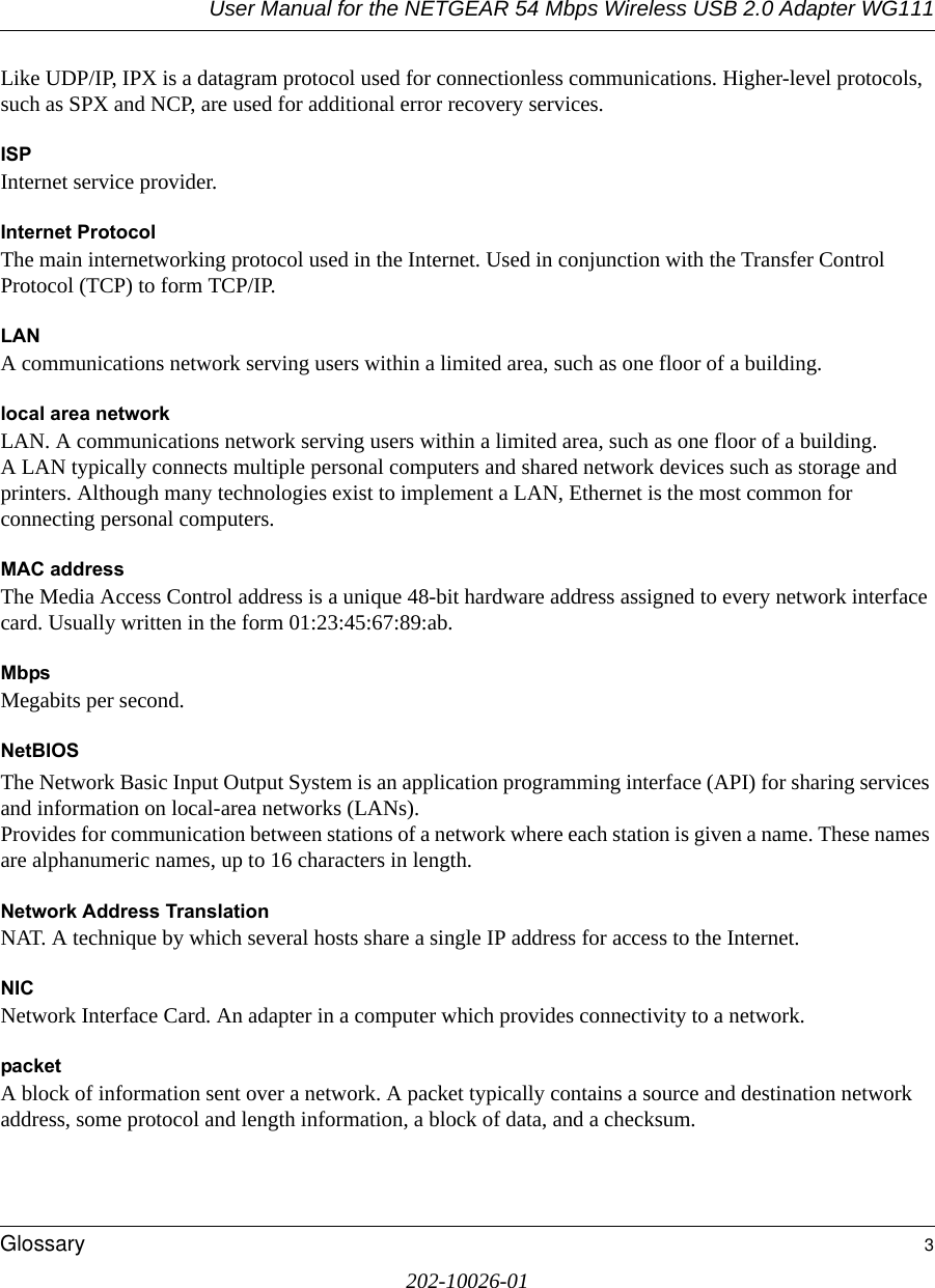 User Manual for the NETGEAR 54 Mbps Wireless USB 2.0 Adapter WG111Glossary 3202-10026-01Like UDP/IP, IPX is a datagram protocol used for connectionless communications. Higher-level protocols, such as SPX and NCP, are used for additional error recovery services. ISPInternet service provider.Internet ProtocolThe main internetworking protocol used in the Internet. Used in conjunction with the Transfer Control Protocol (TCP) to form TCP/IP.LANA communications network serving users within a limited area, such as one floor of a building.local area networkLAN. A communications network serving users within a limited area, such as one floor of a building. A LAN typically connects multiple personal computers and shared network devices such as storage and printers. Although many technologies exist to implement a LAN, Ethernet is the most common for connecting personal computers.MAC addressThe Media Access Control address is a unique 48-bit hardware address assigned to every network interface card. Usually written in the form 01:23:45:67:89:ab.MbpsMegabits per second.NetBIOSThe Network Basic Input Output System is an application programming interface (API) for sharing services and information on local-area networks (LANs). Provides for communication between stations of a network where each station is given a name. These names are alphanumeric names, up to 16 characters in length. Network Address TranslationNAT. A technique by which several hosts share a single IP address for access to the Internet.NICNetwork Interface Card. An adapter in a computer which provides connectivity to a network.packetA block of information sent over a network. A packet typically contains a source and destination network address, some protocol and length information, a block of data, and a checksum.