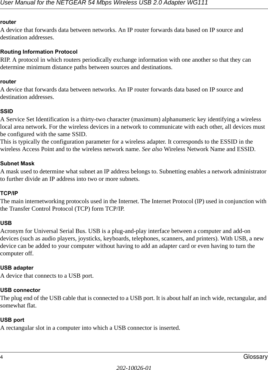 User Manual for the NETGEAR 54 Mbps Wireless USB 2.0 Adapter WG1114Glossary202-10026-01routerA device that forwards data between networks. An IP router forwards data based on IP source and destination addresses.Routing Information ProtocolRIP. A protocol in which routers periodically exchange information with one another so that they can determine minimum distance paths between sources and destinations.routerA device that forwards data between networks. An IP router forwards data based on IP source and destination addresses.SSIDA Service Set Identification is a thirty-two character (maximum) alphanumeric key identifying a wireless local area network. For the wireless devices in a network to communicate with each other, all devices must be configured with the same SSID. This is typically the configuration parameter for a wireless adapter. It corresponds to the ESSID in the wireless Access Point and to the wireless network name. See also Wireless Network Name and ESSID.Subnet MaskA mask used to determine what subnet an IP address belongs to. Subnetting enables a network administrator to further divide an IP address into two or more subnets.TCP/IPThe main internetworking protocols used in the Internet. The Internet Protocol (IP) used in conjunction with the Transfer Control Protocol (TCP) form TCP/IP.USB Acronym for Universal Serial Bus. USB is a plug-and-play interface between a computer and add-on devices (such as audio players, joysticks, keyboards, telephones, scanners, and printers). With USB, a new device can be added to your computer without having to add an adapter card or even having to turn the computer off. USB adapter A device that connects to a USB port. USB connectorThe plug end of the USB cable that is connected to a USB port. It is about half an inch wide, rectangular, and somewhat flat. USB portA rectangular slot in a computer into which a USB connector is inserted. 