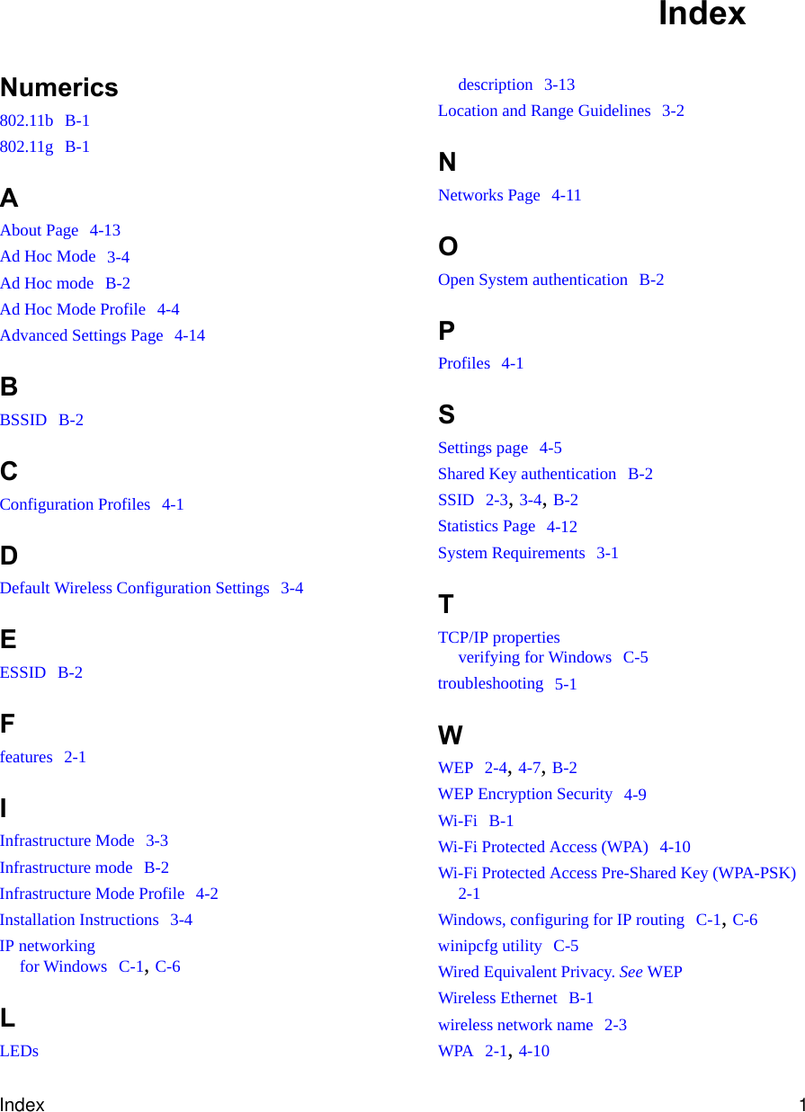 Index 1Numerics802.11b  B-1802.11g  B-1AAbout Page  4-13Ad Hoc Mode  3-4Ad Hoc mode  B-2Ad Hoc Mode Profile  4-4Advanced Settings Page  4-14BBSSID  B-2CConfiguration Profiles  4-1DDefault Wireless Configuration Settings  3-4EESSID  B-2Ffeatures  2-1IInfrastructure Mode  3-3Infrastructure mode  B-2Infrastructure Mode Profile  4-2Installation Instructions  3-4IP networkingfor Windows  C-1, C-6LLEDsdescription  3-13Location and Range Guidelines  3-2NNetworks Page  4-11OOpen System authentication  B-2PProfiles  4-1SSettings page  4-5Shared Key authentication  B-2SSID  2-3, 3-4, B-2Statistics Page  4-12System Requirements  3-1TTCP/IP propertiesverifying for Windows  C-5troubleshooting  5-1WWEP  2-4, 4-7, B-2WEP Encryption Security  4-9Wi-Fi  B-1Wi-Fi Protected Access (WPA)  4-10Wi-Fi Protected Access Pre-Shared Key (WPA-PSK)  2-1Windows, configuring for IP routing  C-1, C-6winipcfg utility  C-5Wired Equivalent Privacy. See WEPWireless Ethernet  B-1wireless network name  2-3WPA  2-1, 4-10Index