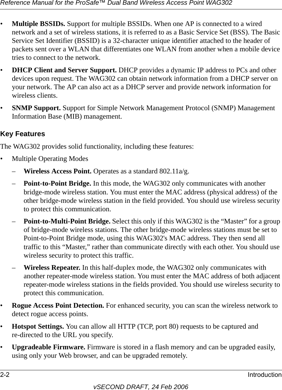 Reference Manual for the ProSafe™ Dual Band Wireless Access Point WAG3022-2 IntroductionvSECOND DRAFT, 24 Feb 2006•Multiple BSSIDs. Support for multiple BSSIDs. When one AP is connected to a wired network and a set of wireless stations, it is referred to as a Basic Service Set (BSS). The Basic Service Set Identifier (BSSID) is a 32-character unique identifier attached to the header of packets sent over a WLAN that differentiates one WLAN from another when a mobile device tries to connect to the network.•DHCP Client and Server Support. DHCP provides a dynamic IP address to PCs and other devices upon request. The WAG302 can obtain network information from a DHCP server on your network. The AP can also act as a DHCP server and provide network information for wireless clients.•SNMP Support. Support for Simple Network Management Protocol (SNMP) Management Information Base (MIB) management.Key FeaturesThe WAG302 provides solid functionality, including these features:• Multiple Operating Modes –Wireless Access Point. Operates as a standard 802.11a/g.–Point-to-Point Bridge. In this mode, the WAG302 only communicates with another bridge-mode wireless station. You must enter the MAC address (physical address) of the other bridge-mode wireless station in the field provided. You should use wireless security to protect this communication. –Point-to-Multi-Point Bridge. Select this only if this WAG302 is the “Master” for a group of bridge-mode wireless stations. The other bridge-mode wireless stations must be set to Point-to-Point Bridge mode, using this WAG302&apos;s MAC address. They then send all traffic to this “Master,” rather than communicate directly with each other. You should use wireless security to protect this traffic.–Wireless Repeater. In this half-duplex mode, the WAG302 only communicates with another repeater-mode wireless station. You must enter the MAC address of both adjacent repeater-mode wireless stations in the fields provided. You should use wireless security to protect this communication.•Rogue Access Point Detection. For enhanced security, you can scan the wireless network to detect rogue access points.•Hotspot Settings. You can allow all HTTP (TCP, port 80) requests to be captured and re-directed to the URL you specify.•Upgradeable Firmware. Firmware is stored in a flash memory and can be upgraded easily, using only your Web browser, and can be upgraded remotely.
