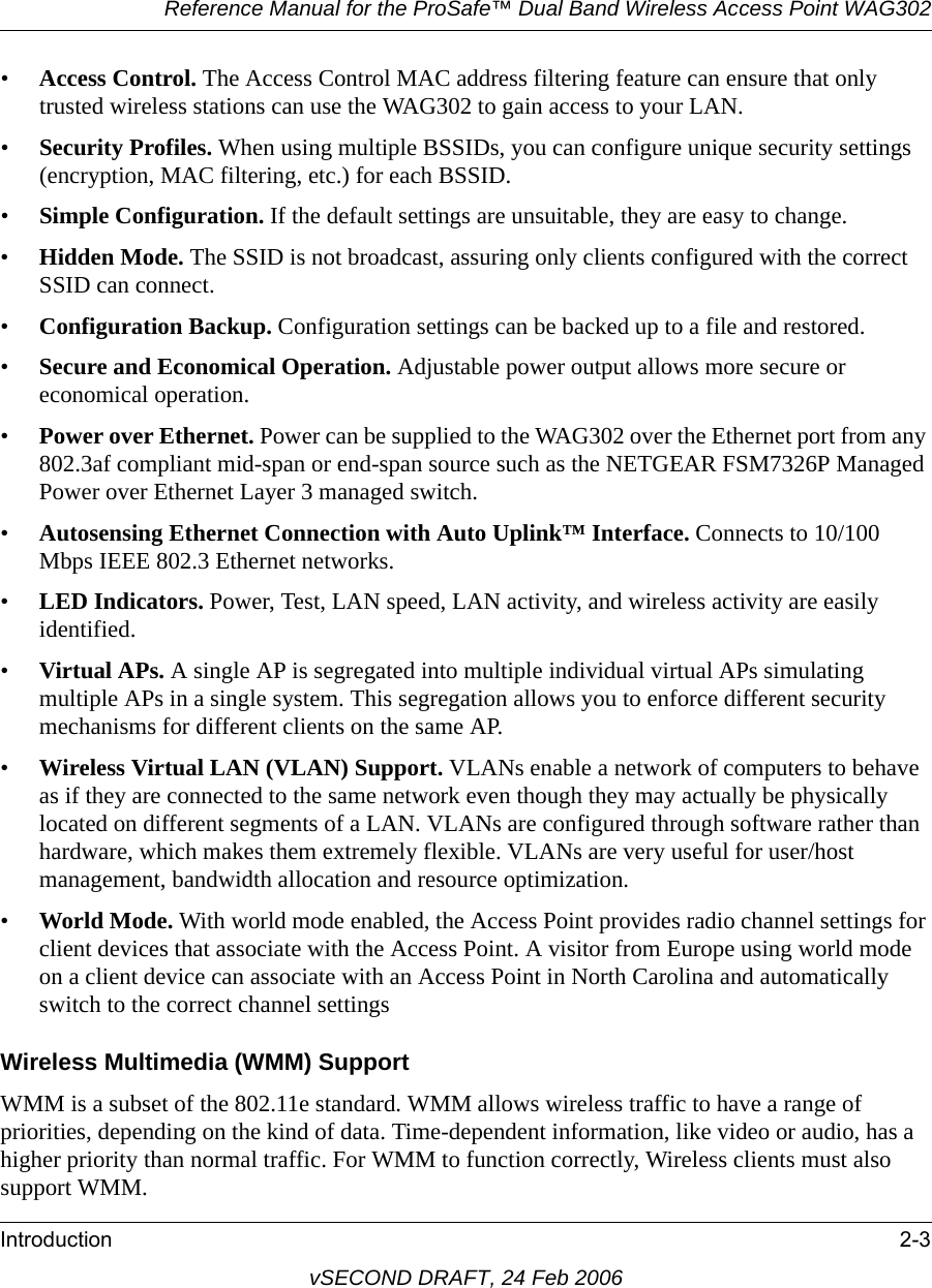 Reference Manual for the ProSafe™ Dual Band Wireless Access Point WAG302Introduction 2-3vSECOND DRAFT, 24 Feb 2006•Access Control. The Access Control MAC address filtering feature can ensure that only trusted wireless stations can use the WAG302 to gain access to your LAN.•Security Profiles. When using multiple BSSIDs, you can configure unique security settings (encryption, MAC filtering, etc.) for each BSSID.•Simple Configuration. If the default settings are unsuitable, they are easy to change.•Hidden Mode. The SSID is not broadcast, assuring only clients configured with the correct SSID can connect.•Configuration Backup. Configuration settings can be backed up to a file and restored.•Secure and Economical Operation. Adjustable power output allows more secure or economical operation.•Power over Ethernet. Power can be supplied to the WAG302 over the Ethernet port from any 802.3af compliant mid-span or end-span source such as the NETGEAR FSM7326P Managed Power over Ethernet Layer 3 managed switch.•Autosensing Ethernet Connection with Auto Uplink™ Interface. Connects to 10/100 Mbps IEEE 802.3 Ethernet networks.•LED Indicators. Power, Test, LAN speed, LAN activity, and wireless activity are easily identified.•Virtual APs. A single AP is segregated into multiple individual virtual APs simulating multiple APs in a single system. This segregation allows you to enforce different security mechanisms for different clients on the same AP.•Wireless Virtual LAN (VLAN) Support. VLANs enable a network of computers to behave as if they are connected to the same network even though they may actually be physically located on different segments of a LAN. VLANs are configured through software rather than hardware, which makes them extremely flexible. VLANs are very useful for user/host management, bandwidth allocation and resource optimization.•World Mode. With world mode enabled, the Access Point provides radio channel settings for client devices that associate with the Access Point. A visitor from Europe using world mode on a client device can associate with an Access Point in North Carolina and automatically switch to the correct channel settingsWireless Multimedia (WMM) SupportWMM is a subset of the 802.11e standard. WMM allows wireless traffic to have a range of priorities, depending on the kind of data. Time-dependent information, like video or audio, has a higher priority than normal traffic. For WMM to function correctly, Wireless clients must also support WMM. 