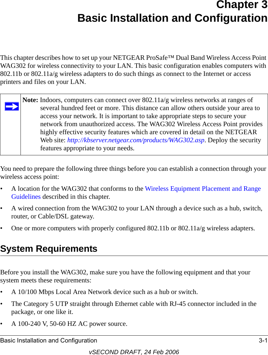 Basic Installation and Configuration 3-1vSECOND DRAFT, 24 Feb 2006Chapter 3 Basic Installation and ConfigurationThis chapter describes how to set up your NETGEAR ProSafe™ Dual Band Wireless Access Point WAG302 for wireless connectivity to your LAN. This basic configuration enables computers with 802.11b or 802.11a/g wireless adapters to do such things as connect to the Internet or access printers and files on your LAN.You need to prepare the following three things before you can establish a connection through your wireless access point:• A location for the WAG302 that conforms to the Wireless Equipment Placement and Range Guidelines described in this chapter.• A wired connection from the WAG302 to your LAN through a device such as a hub, switch, router, or Cable/DSL gateway. • One or more computers with properly configured 802.11b or 802.11a/g wireless adapters.System RequirementsBefore you install the WAG302, make sure you have the following equipment and that your system meets these requirements:• A 10/100 Mbps Local Area Network device such as a hub or switch.• The Category 5 UTP straight through Ethernet cable with RJ-45 connector included in the package, or one like it.• A 100-240 V, 50-60 HZ AC power source.Note: Indoors, computers can connect over 802.11a/g wireless networks at ranges of several hundred feet or more. This distance can allow others outside your area to access your network. It is important to take appropriate steps to secure your network from unauthorized access. The WAG302 Wireless Access Point provides highly effective security features which are covered in detail on the NETGEAR Web site: http://kbserver.netgear.com/products/WAG302.asp. Deploy the security features appropriate to your needs.