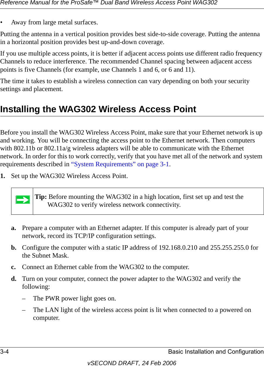 Reference Manual for the ProSafe™ Dual Band Wireless Access Point WAG3023-4 Basic Installation and ConfigurationvSECOND DRAFT, 24 Feb 2006• Away from large metal surfaces.Putting the antenna in a vertical position provides best side-to-side coverage. Putting the antenna in a horizontal position provides best up-and-down coverage. If you use multiple access points, it is better if adjacent access points use different radio frequency Channels to reduce interference. The recommended Channel spacing between adjacent access points is five Channels (for example, use Channels 1 and 6, or 6 and 11).The time it takes to establish a wireless connection can vary depending on both your security settings and placement. Installing the WAG302 Wireless Access PointBefore you install the WAG302 Wireless Access Point, make sure that your Ethernet network is up and working. You will be connecting the access point to the Ethernet network. Then computers with 802.11b or 802.11a/g wireless adapters will be able to communicate with the Ethernet network. In order for this to work correctly, verify that you have met all of the network and system requirements described in “System Requirements” on page 3-1.1. Set up the WAG302 Wireless Access Point.a. Prepare a computer with an Ethernet adapter. If this computer is already part of your network, record its TCP/IP configuration settings. b. Configure the computer with a static IP address of 192.168.0.210 and 255.255.255.0 for the Subnet Mask.c. Connect an Ethernet cable from the WAG302 to the computer.d. Turn on your computer, connect the power adapter to the WAG302 and verify the following:– The PWR power light goes on. – The LAN light of the wireless access point is lit when connected to a powered on computer.Tip: Before mounting the WAG302 in a high location, first set up and test the WAG302 to verify wireless network connectivity.