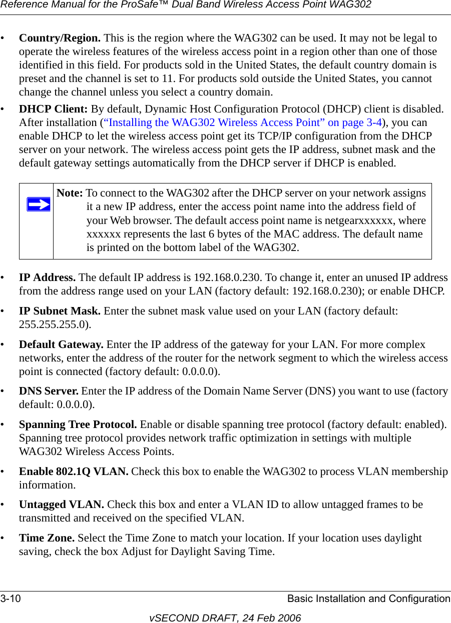 Reference Manual for the ProSafe™ Dual Band Wireless Access Point WAG3023-10 Basic Installation and ConfigurationvSECOND DRAFT, 24 Feb 2006•Country/Region. This is the region where the WAG302 can be used. It may not be legal to operate the wireless features of the wireless access point in a region other than one of those identified in this field. For products sold in the United States, the default country domain is preset and the channel is set to 11. For products sold outside the United States, you cannot change the channel unless you select a country domain.•DHCP Client: By default, Dynamic Host Configuration Protocol (DHCP) client is disabled. After installation (“Installing the WAG302 Wireless Access Point” on page 3-4), you can enable DHCP to let the wireless access point get its TCP/IP configuration from the DHCP server on your network. The wireless access point gets the IP address, subnet mask and the default gateway settings automatically from the DHCP server if DHCP is enabled.•IP Address. The default IP address is 192.168.0.230. To change it, enter an unused IP address from the address range used on your LAN (factory default: 192.168.0.230); or enable DHCP. •IP Subnet Mask. Enter the subnet mask value used on your LAN (factory default: 255.255.255.0). •Default Gateway. Enter the IP address of the gateway for your LAN. For more complex networks, enter the address of the router for the network segment to which the wireless access point is connected (factory default: 0.0.0.0). •DNS Server. Enter the IP address of the Domain Name Server (DNS) you want to use (factory default: 0.0.0.0). •Spanning Tree Protocol. Enable or disable spanning tree protocol (factory default: enabled). Spanning tree protocol provides network traffic optimization in settings with multiple WAG302 Wireless Access Points.•Enable 802.1Q VLAN. Check this box to enable the WAG302 to process VLAN membership information. •Untagged VLAN. Check this box and enter a VLAN ID to allow untagged frames to be transmitted and received on the specified VLAN.•Time Zone. Select the Time Zone to match your location. If your location uses daylight saving, check the box Adjust for Daylight Saving Time. Note: To connect to the WAG302 after the DHCP server on your network assigns it a new IP address, enter the access point name into the address field of your Web browser. The default access point name is netgearxxxxxx, where xxxxxx represents the last 6 bytes of the MAC address. The default name is printed on the bottom label of the WAG302.