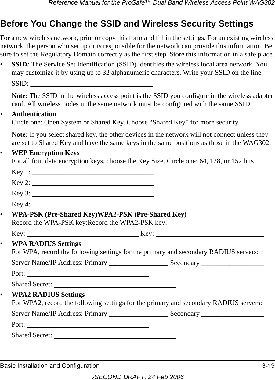 Reference Manual for the ProSafe™ Dual Band Wireless Access Point WAG302Basic Installation and Configuration 3-19vSECOND DRAFT, 24 Feb 2006Before You Change the SSID and Wireless Security SettingsFor a new wireless network, print or copy this form and fill in the settings. For an existing wireless network, the person who set up or is responsible for the network can provide this information. Be sure to set the Regulatory Domain correctly as the first step. Store this information in a safe place.•SSID: The Service Set Identification (SSID) identifies the wireless local area network. You may customize it by using up to 32 alphanumeric characters. Write your SSID on the line. SSID: ___________________________________ Note: The SSID in the wireless access point is the SSID you configure in the wireless adapter card. All wireless nodes in the same network must be configured with the same SSID.•Authentication Circle one: Open System or Shared Key. Choose “Shared Key” for more security.Note: If you select shared key, the other devices in the network will not connect unless they are set to Shared Key and have the same keys in the same positions as those in the WAG302.•WEP Encryption Keys For all four data encryption keys, choose the Key Size. Circle one: 64, 128, or 152 bitsKey 1: ___________________________________ Key 2: ___________________________________ Key 3: ___________________________________ Key 4: ___________________________________ •WPA-PSK (Pre-Shared Key)WPA2-PSK (Pre-Shared Key) Record the WPA-PSK key:Record the WPA2-PSK key:Key: ________________________________ Key: _______________________________•WPA RADIUS Settings For WPA, record the following settings for the primary and secondary RADIUS servers:Server Name/IP Address: Primary _________________ Secondary __________________ Port: ___________________________________ Shared Secret: ___________________________________ •WPA2 RADIUS Settings For WPA2, record the following settings for the primary and secondary RADIUS servers:Server Name/IP Address: Primary _________________ Secondary __________________ Port: ___________________________________ Shared Secret: ___________________________________