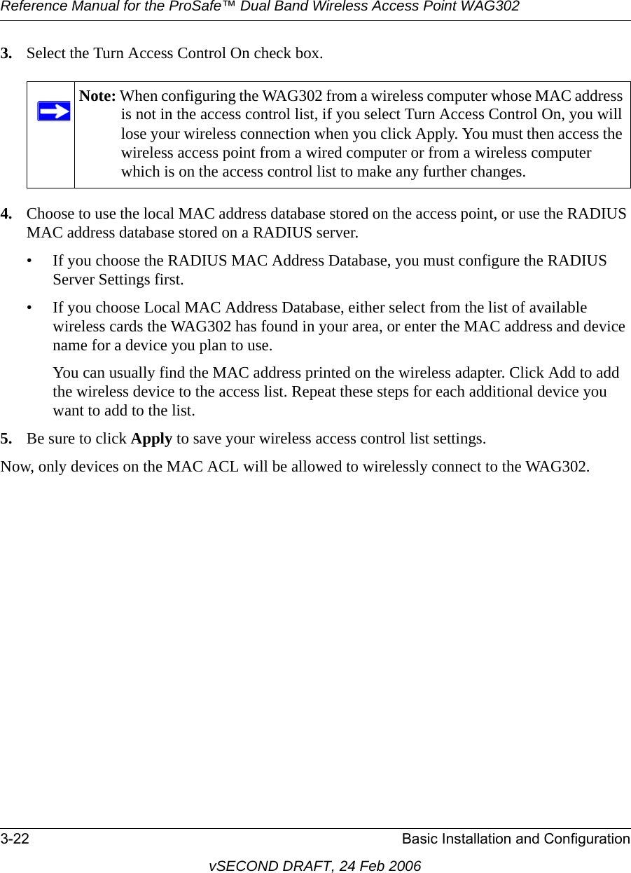 Reference Manual for the ProSafe™ Dual Band Wireless Access Point WAG3023-22 Basic Installation and ConfigurationvSECOND DRAFT, 24 Feb 20063. Select the Turn Access Control On check box.4. Choose to use the local MAC address database stored on the access point, or use the RADIUS MAC address database stored on a RADIUS server. • If you choose the RADIUS MAC Address Database, you must configure the RADIUS Server Settings first.• If you choose Local MAC Address Database, either select from the list of available wireless cards the WAG302 has found in your area, or enter the MAC address and device name for a device you plan to use. You can usually find the MAC address printed on the wireless adapter. Click Add to add the wireless device to the access list. Repeat these steps for each additional device you want to add to the list.5. Be sure to click Apply to save your wireless access control list settings.Now, only devices on the MAC ACL will be allowed to wirelessly connect to the WAG302.Note: When configuring the WAG302 from a wireless computer whose MAC address is not in the access control list, if you select Turn Access Control On, you will lose your wireless connection when you click Apply. You must then access the wireless access point from a wired computer or from a wireless computer which is on the access control list to make any further changes.