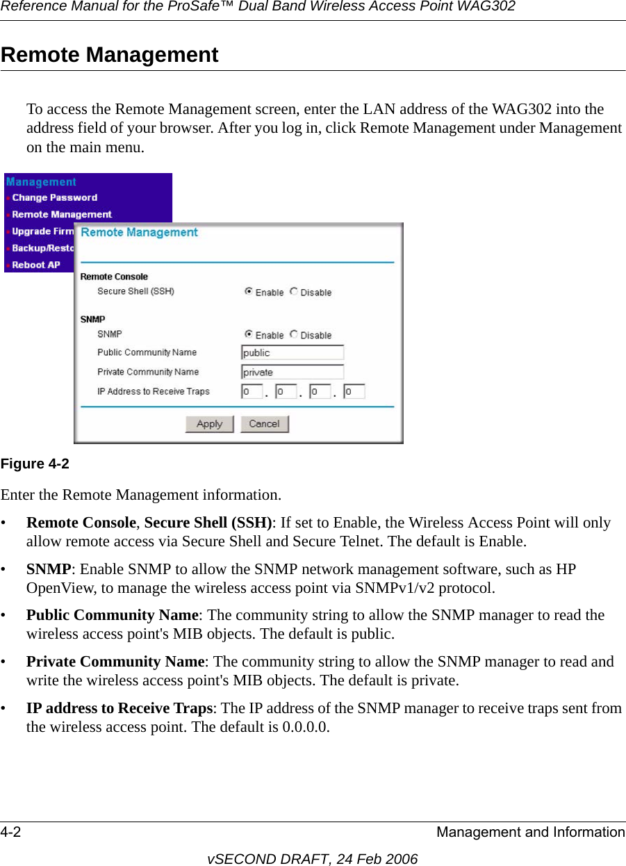 Reference Manual for the ProSafe™ Dual Band Wireless Access Point WAG3024-2 Management and InformationvSECOND DRAFT, 24 Feb 2006Remote ManagementTo access the Remote Management screen, enter the LAN address of the WAG302 into the address field of your browser. After you log in, click Remote Management under Management on the main menu.Enter the Remote Management information.•Remote Console, Secure Shell (SSH): If set to Enable, the Wireless Access Point will only allow remote access via Secure Shell and Secure Telnet. The default is Enable.•SNMP: Enable SNMP to allow the SNMP network management software, such as HP OpenView, to manage the wireless access point via SNMPv1/v2 protocol. •Public Community Name: The community string to allow the SNMP manager to read the wireless access point&apos;s MIB objects. The default is public.•Private Community Name: The community string to allow the SNMP manager to read and write the wireless access point&apos;s MIB objects. The default is private.•IP address to Receive Traps: The IP address of the SNMP manager to receive traps sent from the wireless access point. The default is 0.0.0.0.Figure 4-2