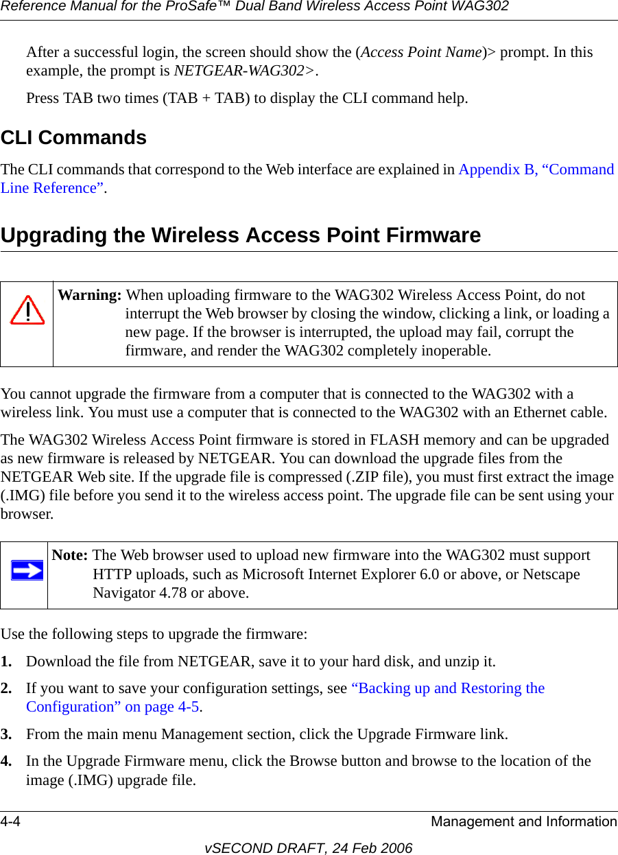 Reference Manual for the ProSafe™ Dual Band Wireless Access Point WAG3024-4 Management and InformationvSECOND DRAFT, 24 Feb 2006After a successful login, the screen should show the (Access Point Name)&gt; prompt. In this example, the prompt is NETGEAR-WAG302&gt;. Press TAB two times (TAB + TAB) to display the CLI command help.CLI CommandsThe CLI commands that correspond to the Web interface are explained in Appendix B, “Command Line Reference”.Upgrading the Wireless Access Point FirmwareYou cannot upgrade the firmware from a computer that is connected to the WAG302 with a wireless link. You must use a computer that is connected to the WAG302 with an Ethernet cable. The WAG302 Wireless Access Point firmware is stored in FLASH memory and can be upgraded as new firmware is released by NETGEAR. You can download the upgrade files from the NETGEAR Web site. If the upgrade file is compressed (.ZIP file), you must first extract the image (.IMG) file before you send it to the wireless access point. The upgrade file can be sent using your browser. Use the following steps to upgrade the firmware:1. Download the file from NETGEAR, save it to your hard disk, and unzip it.2. If you want to save your configuration settings, see “Backing up and Restoring the Configuration” on page 4-5.3. From the main menu Management section, click the Upgrade Firmware link.4. In the Upgrade Firmware menu, click the Browse button and browse to the location of the image (.IMG) upgrade file.Warning: When uploading firmware to the WAG302 Wireless Access Point, do not interrupt the Web browser by closing the window, clicking a link, or loading a new page. If the browser is interrupted, the upload may fail, corrupt the firmware, and render the WAG302 completely inoperable.Note: The Web browser used to upload new firmware into the WAG302 must support HTTP uploads, such as Microsoft Internet Explorer 6.0 or above, or Netscape Navigator 4.78 or above.