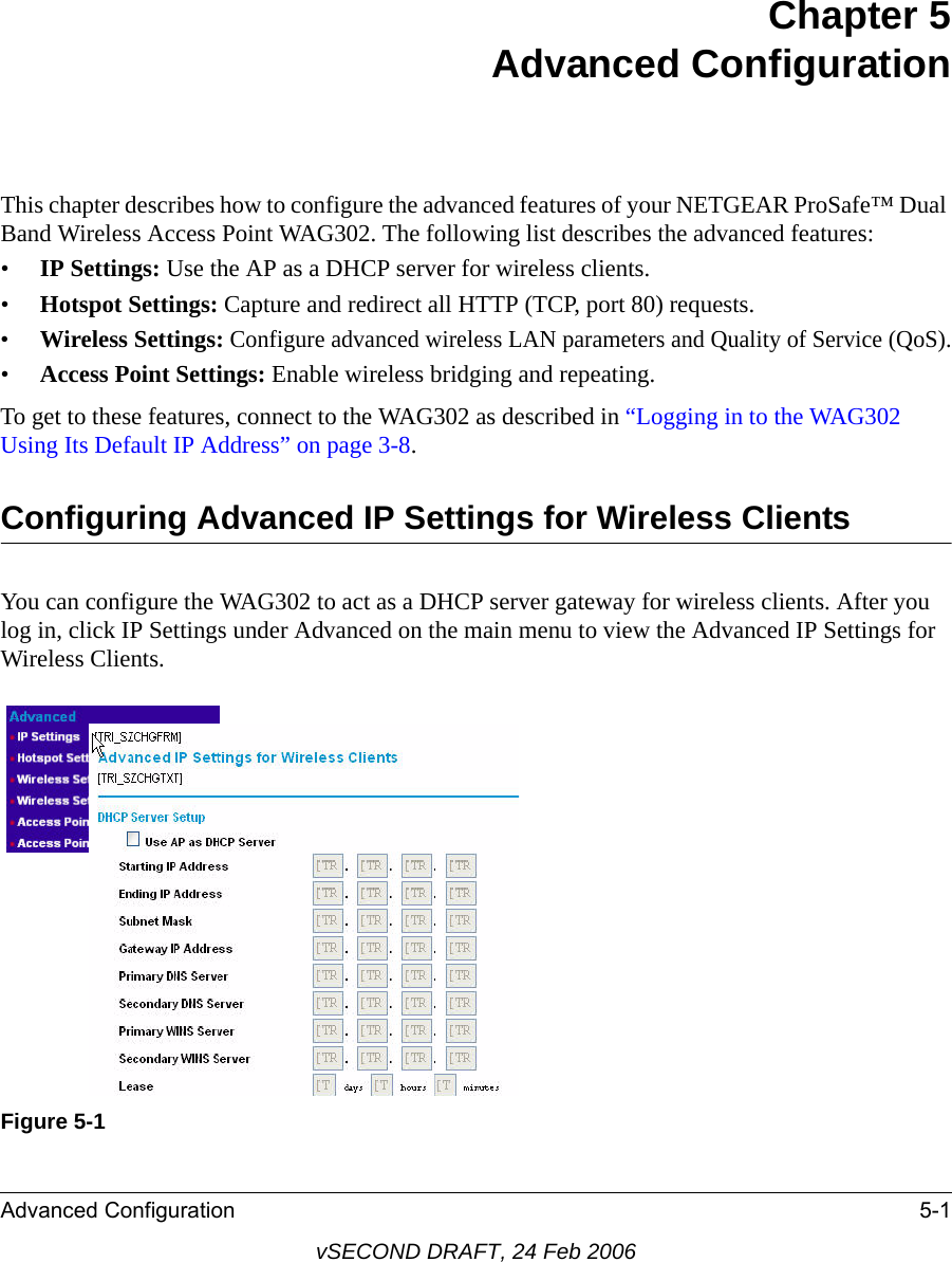 Advanced Configuration 5-1vSECOND DRAFT, 24 Feb 2006Chapter 5 Advanced ConfigurationThis chapter describes how to configure the advanced features of your NETGEAR ProSafe™ Dual Band Wireless Access Point WAG302. The following list describes the advanced features:•IP Settings: Use the AP as a DHCP server for wireless clients.•Hotspot Settings: Capture and redirect all HTTP (TCP, port 80) requests.•Wireless Settings: Configure advanced wireless LAN parameters and Quality of Service (QoS).•Access Point Settings: Enable wireless bridging and repeating.To get to these features, connect to the WAG302 as described in “Logging in to the WAG302 Using Its Default IP Address” on page 3-8.Configuring Advanced IP Settings for Wireless ClientsYou can configure the WAG302 to act as a DHCP server gateway for wireless clients. After you log in, click IP Settings under Advanced on the main menu to view the Advanced IP Settings for Wireless Clients.Figure 5-1