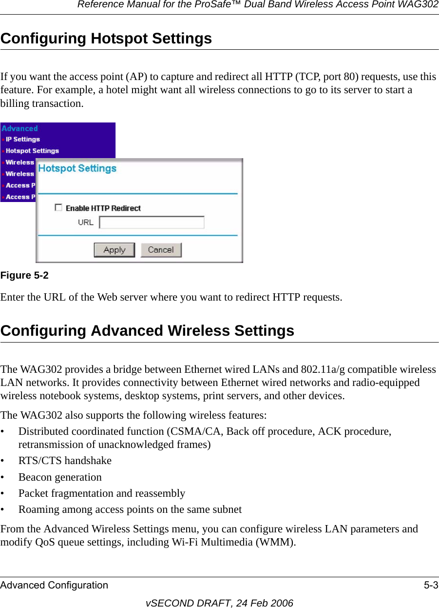 Reference Manual for the ProSafe™ Dual Band Wireless Access Point WAG302Advanced Configuration 5-3vSECOND DRAFT, 24 Feb 2006Configuring Hotspot SettingsIf you want the access point (AP) to capture and redirect all HTTP (TCP, port 80) requests, use this feature. For example, a hotel might want all wireless connections to go to its server to start a billing transaction.Enter the URL of the Web server where you want to redirect HTTP requests. Configuring Advanced Wireless SettingsThe WAG302 provides a bridge between Ethernet wired LANs and 802.11a/g compatible wireless LAN networks. It provides connectivity between Ethernet wired networks and radio-equipped wireless notebook systems, desktop systems, print servers, and other devices.The WAG302 also supports the following wireless features:• Distributed coordinated function (CSMA/CA, Back off procedure, ACK procedure, retransmission of unacknowledged frames)• RTS/CTS handshake• Beacon generation• Packet fragmentation and reassembly• Roaming among access points on the same subnetFrom the Advanced Wireless Settings menu, you can configure wireless LAN parameters and modify QoS queue settings, including Wi-Fi Multimedia (WMM).Figure 5-2