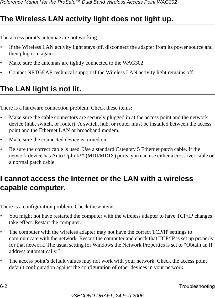 Reference Manual for the ProSafe™ Dual Band Wireless Access Point WAG3026-2 TroubleshootingvSECOND DRAFT, 24 Feb 2006The Wireless LAN activity light does not light up.The access point’s antennae are not working.• If the Wireless LAN activity light stays off, disconnect the adapter from its power source and then plug it in again. • Make sure the antennas are tightly connected to the WAG302. • Contact NETGEAR technical support if the Wireless LAN activity light remains off.The LAN light is not lit.There is a hardware connection problem. Check these items:• Make sure the cable connectors are securely plugged in at the access point and the network device (hub, switch, or router). A switch, hub, or router must be installed between the access point and the Ethernet LAN or broadband modem.• Make sure the connected device is turned on.• Be sure the correct cable is used. Use a standard Category 5 Ethernet patch cable. If the network device has Auto Uplink™ (MDI/MDIX) ports, you can use either a crossover cable or a normal patch cable.I cannot access the Internet or the LAN with a wireless capable computer. There is a configuration problem. Check these items:• You might not have restarted the computer with the wireless adapter to have TCP/IP changes take effect. Restart the computer.• The computer with the wireless adapter may not have the correct TCP/IP settings to communicate with the network. Restart the computer and check that TCP/IP is set up properly for that network. The usual setting for Windows the Network Properties is set to “Obtain an IP address automatically.”• The access point’s default values may not work with your network. Check the access point default configuration against the configuration of other devices in your network.