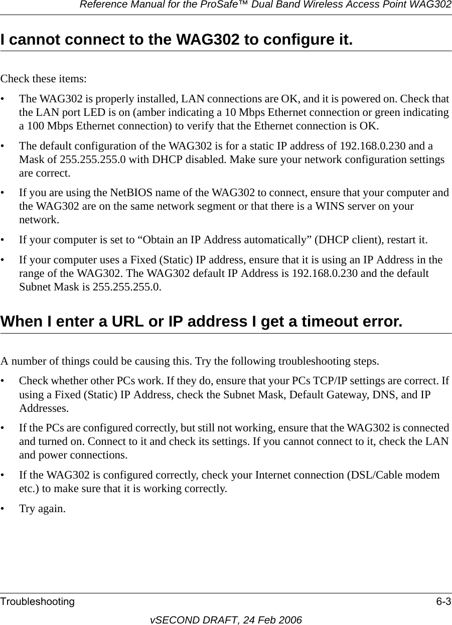 Reference Manual for the ProSafe™ Dual Band Wireless Access Point WAG302Troubleshooting 6-3vSECOND DRAFT, 24 Feb 2006I cannot connect to the WAG302 to configure it.Check these items:• The WAG302 is properly installed, LAN connections are OK, and it is powered on. Check that the LAN port LED is on (amber indicating a 10 Mbps Ethernet connection or green indicating a 100 Mbps Ethernet connection) to verify that the Ethernet connection is OK. • The default configuration of the WAG302 is for a static IP address of 192.168.0.230 and a Mask of 255.255.255.0 with DHCP disabled. Make sure your network configuration settings are correct.• If you are using the NetBIOS name of the WAG302 to connect, ensure that your computer and the WAG302 are on the same network segment or that there is a WINS server on your network. • If your computer is set to “Obtain an IP Address automatically” (DHCP client), restart it.• If your computer uses a Fixed (Static) IP address, ensure that it is using an IP Address in the range of the WAG302. The WAG302 default IP Address is 192.168.0.230 and the default Subnet Mask is 255.255.255.0. When I enter a URL or IP address I get a timeout error.A number of things could be causing this. Try the following troubleshooting steps.• Check whether other PCs work. If they do, ensure that your PCs TCP/IP settings are correct. If using a Fixed (Static) IP Address, check the Subnet Mask, Default Gateway, DNS, and IP Addresses.• If the PCs are configured correctly, but still not working, ensure that the WAG302 is connected and turned on. Connect to it and check its settings. If you cannot connect to it, check the LAN and power connections.• If the WAG302 is configured correctly, check your Internet connection (DSL/Cable modem etc.) to make sure that it is working correctly.•Try again.