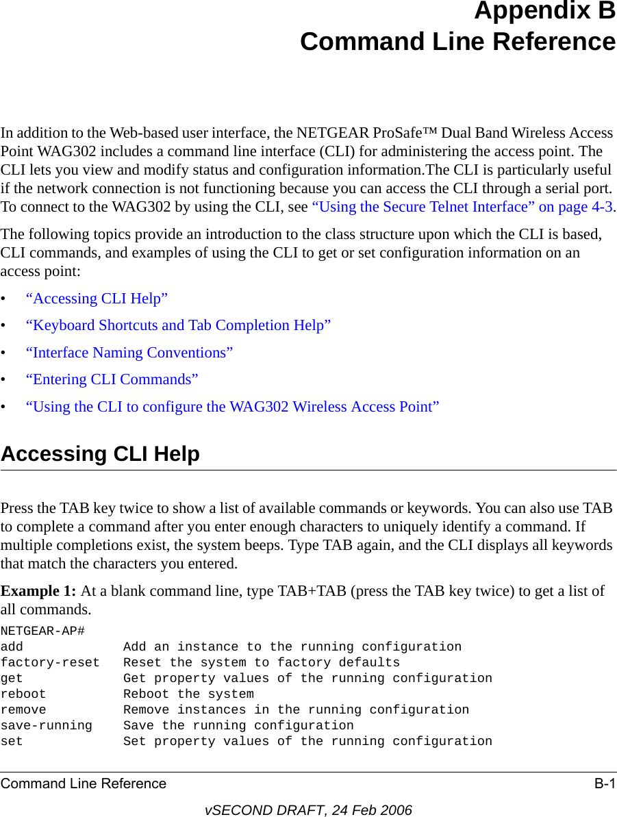 Command Line Reference B-1vSECOND DRAFT, 24 Feb 2006Appendix B Command Line ReferenceIn addition to the Web-based user interface, the NETGEAR ProSafe™ Dual Band Wireless Access Point WAG302 includes a command line interface (CLI) for administering the access point. The CLI lets you view and modify status and configuration information.The CLI is particularly useful if the network connection is not functioning because you can access the CLI through a serial port. To connect to the WAG302 by using the CLI, see “Using the Secure Telnet Interface” on page 4-3.The following topics provide an introduction to the class structure upon which the CLI is based, CLI commands, and examples of using the CLI to get or set configuration information on an access point:•“Accessing CLI Help”•“Keyboard Shortcuts and Tab Completion Help”•“Interface Naming Conventions”•“Entering CLI Commands”•“Using the CLI to configure the WAG302 Wireless Access Point”Accessing CLI HelpPress the TAB key twice to show a list of available commands or keywords. You can also use TAB to complete a command after you enter enough characters to uniquely identify a command. If multiple completions exist, the system beeps. Type TAB again, and the CLI displays all keywords that match the characters you entered.Example 1: At a blank command line, type TAB+TAB (press the TAB key twice) to get a list of all commands.NETGEAR-AP#add             Add an instance to the running configurationfactory-reset   Reset the system to factory defaultsget             Get property values of the running configurationreboot          Reboot the systemremove          Remove instances in the running configurationsave-running    Save the running configurationset             Set property values of the running configuration