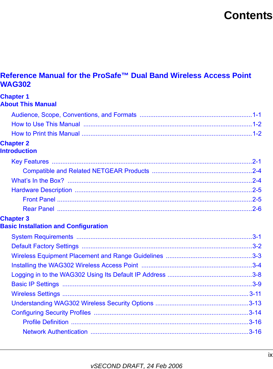 ixvSECOND DRAFT, 24 Feb 2006ContentsReference Manual for the ProSafe™ Dual Band Wireless Access Point WAG302Chapter 1  About This ManualAudience, Scope, Conventions, and Formats  ................................................................1-1How to Use This Manual  ................................................................................................1-2How to Print this Manual .................................................................................................1-2Chapter 2  IntroductionKey Features  ..................................................................................................................2-1Compatible and Related NETGEAR Products  .........................................................2-4What’s In the Box?  .........................................................................................................2-4Hardware Description  .....................................................................................................2-5Front Panel ...............................................................................................................2-5Rear Panel  ...............................................................................................................2-6Chapter 3  Basic Installation and ConfigurationSystem Requirements  ....................................................................................................3-1Default Factory Settings  .................................................................................................3-2Wireless Equipment Placement and Range Guidelines  .................................................3-3Installing the WAG302 Wireless Access Point  ...............................................................3-4Logging in to the WAG302 Using Its Default IP Address ................................................3-8Basic IP Settings  ............................................................................................................3-9Wireless Settings .......................................................................................................... 3-11Understanding WAG302 Wireless Security Options .....................................................3-13Configuring Security Profiles  ........................................................................................3-14Profile Definition .....................................................................................................3-16Network Authentication  ..........................................................................................3-16