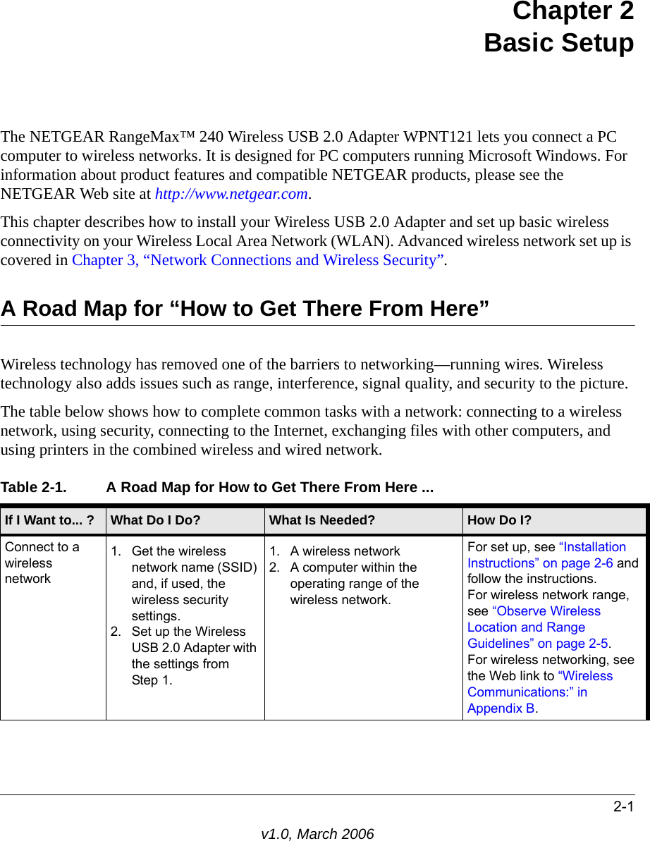 2-1v1.0, March 2006Chapter 2 Basic SetupThe NETGEAR RangeMax™ 240 Wireless USB 2.0 Adapter WPNT121 lets you connect a PC computer to wireless networks. It is designed for PC computers running Microsoft Windows. For information about product features and compatible NETGEAR products, please see the NETGEAR Web site at http://www.netgear.com.This chapter describes how to install your Wireless USB 2.0 Adapter and set up basic wireless connectivity on your Wireless Local Area Network (WLAN). Advanced wireless network set up is covered in Chapter 3, “Network Connections and Wireless Security”.A Road Map for “How to Get There From Here”Wireless technology has removed one of the barriers to networking—running wires. Wireless technology also adds issues such as range, interference, signal quality, and security to the picture. The table below shows how to complete common tasks with a network: connecting to a wireless network, using security, connecting to the Internet, exchanging files with other computers, and using printers in the combined wireless and wired network.Table 2-1. A Road Map for How to Get There From Here ... If I Want to... ? What Do I Do? What Is Needed? How Do I?Connect to a wireless network1. Get the wireless network name (SSID) and, if used, the wireless security settings.2. Set up the Wireless USB 2.0 Adapter with the settings from  Step 1.1. A wireless network2. A computer within the operating range of the wireless network. For set up, see “Installation Instructions” on page 2-6 and follow the instructions.For wireless network range, see “Observe Wireless Location and Range Guidelines” on page 2-5.For wireless networking, see the Web link to “Wireless Communications:” in Appendix B.