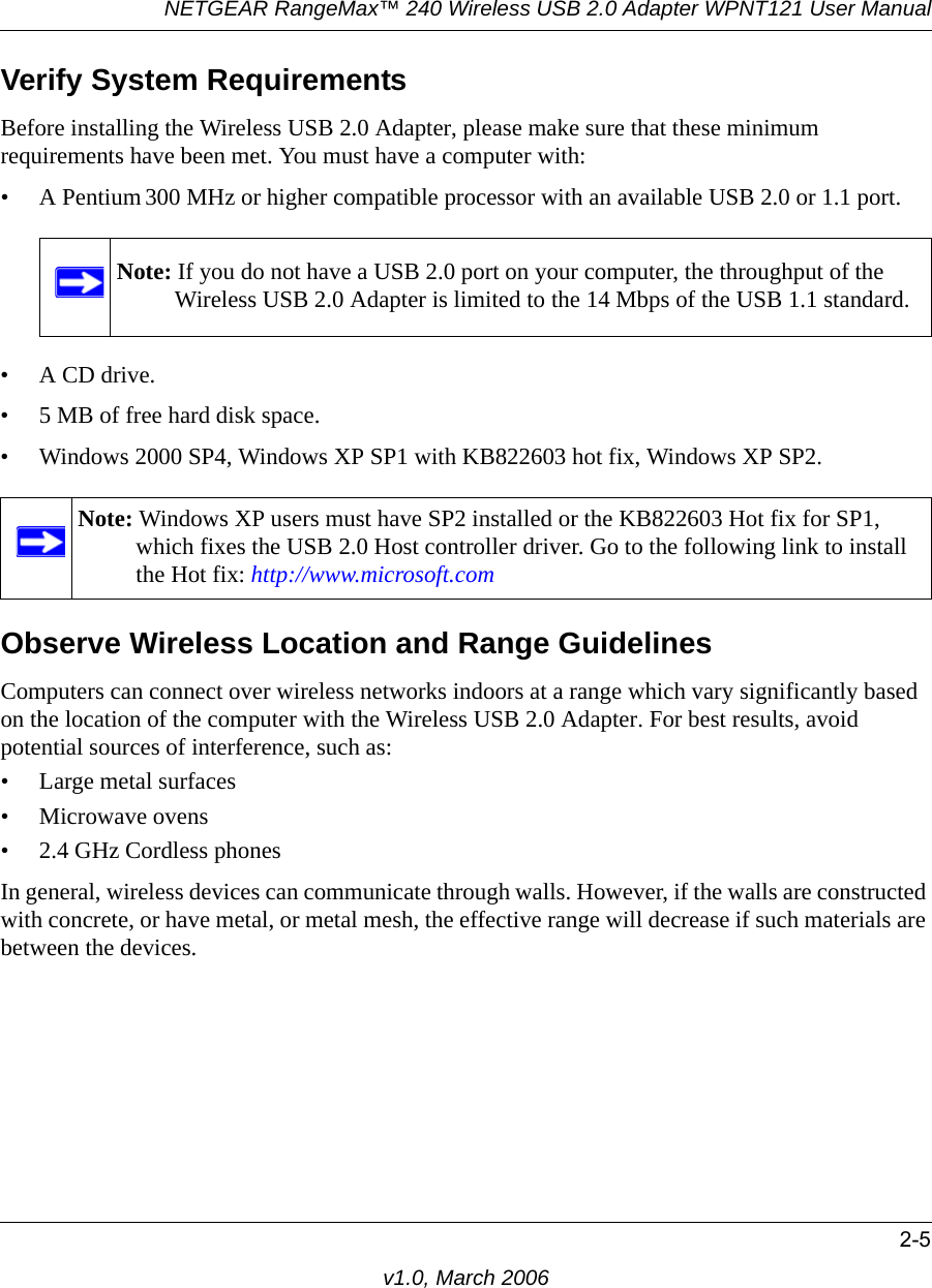 NETGEAR RangeMax™ 240 Wireless USB 2.0 Adapter WPNT121 User Manual2-5v1.0, March 2006Verify System RequirementsBefore installing the Wireless USB 2.0 Adapter, please make sure that these minimum requirements have been met. You must have a computer with:• A Pentium 300 MHz or higher compatible processor with an available USB 2.0 or 1.1 port.•A CD drive.• 5 MB of free hard disk space. • Windows 2000 SP4, Windows XP SP1 with KB822603 hot fix, Windows XP SP2.Observe Wireless Location and Range GuidelinesComputers can connect over wireless networks indoors at a range which vary significantly based on the location of the computer with the Wireless USB 2.0 Adapter. For best results, avoid potential sources of interference, such as: • Large metal surfaces• Microwave ovens• 2.4 GHz Cordless phonesIn general, wireless devices can communicate through walls. However, if the walls are constructed with concrete, or have metal, or metal mesh, the effective range will decrease if such materials are between the devices.Note: If you do not have a USB 2.0 port on your computer, the throughput of the Wireless USB 2.0 Adapter is limited to the 14 Mbps of the USB 1.1 standard.Note: Windows XP users must have SP2 installed or the KB822603 Hot fix for SP1, which fixes the USB 2.0 Host controller driver. Go to the following link to install the Hot fix: http://www.microsoft.com