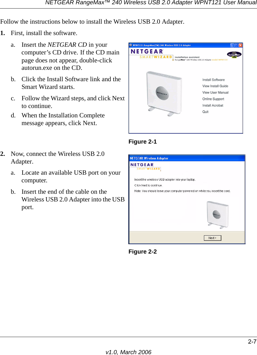 NETGEAR RangeMax™ 240 Wireless USB 2.0 Adapter WPNT121 User Manual2-7v1.0, March 2006Follow the instructions below to install the Wireless USB 2.0 Adapter.1. First, install the software.a. Insert the NETGEAR CD in your computer’s CD drive. If the CD main page does not appear, double-click autorun.exe on the CD.b. Click the Install Software link and the Smart Wizard starts. c. Follow the Wizard steps, and click Next to continue. d. When the Installation Complete message appears, click Next.Figure 2-12. Now, connect the Wireless USB 2.0 Adapter.a. Locate an available USB port on your computer.b. Insert the end of the cable on the Wireless USB 2.0 Adapter into the USB port. Figure 2-2