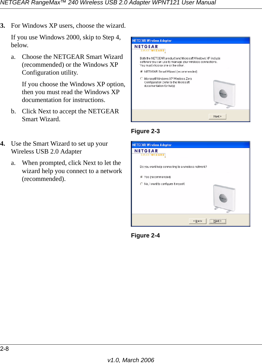 NETGEAR RangeMax™ 240 Wireless USB 2.0 Adapter WPNT121 User Manual2-8v1.0, March 20063. For Windows XP users, choose the wizard.If you use Windows 2000, skip to Step 4, below.a. Choose the NETGEAR Smart Wizard (recommended) or the Windows XP Configuration utility. If you choose the Windows XP option, then you must read the Windows XP documentation for instructions.b. Click Next to accept the NETGEAR Smart Wizard.Figure 2-34. Use the Smart Wizard to set up your Wireless USB 2.0 Adaptera. When prompted, click Next to let the wizard help you connect to a network (recommended).Figure 2-4