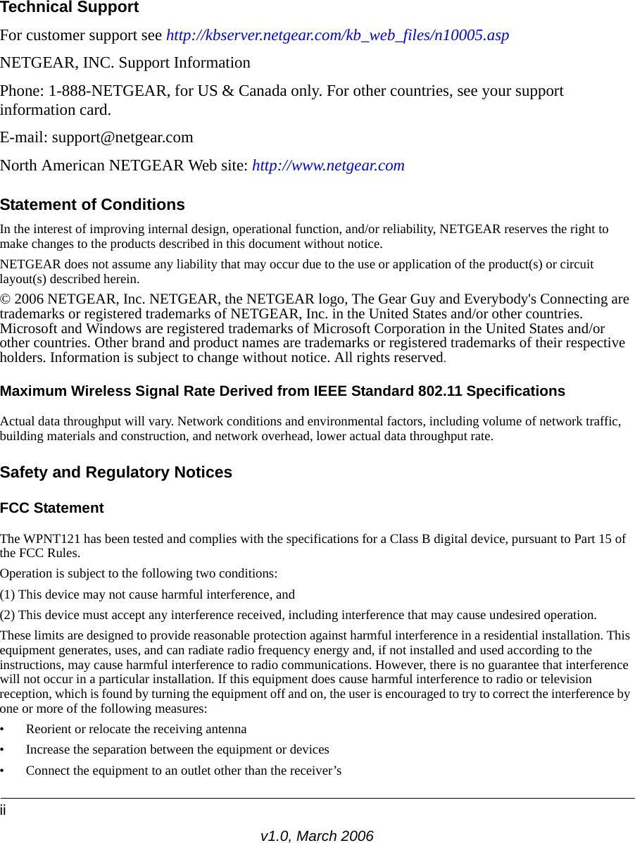 iiv1.0, March 2006Technical SupportFor customer support see http://kbserver.netgear.com/kb_web_files/n10005.asp NETGEAR, INC. Support InformationPhone: 1-888-NETGEAR, for US &amp; Canada only. For other countries, see your support information card.E-mail: support@netgear.comNorth American NETGEAR Web site: http://www.netgear.comStatement of ConditionsIn the interest of improving internal design, operational function, and/or reliability, NETGEAR reserves the right to make changes to the products described in this document without notice.NETGEAR does not assume any liability that may occur due to the use or application of the product(s) or circuit layout(s) described herein.© 2006 NETGEAR, Inc. NETGEAR, the NETGEAR logo, The Gear Guy and Everybody&apos;s Connecting are trademarks or registered trademarks of NETGEAR, Inc. in the United States and/or other countries. Microsoft and Windows are registered trademarks of Microsoft Corporation in the United States and/or other countries. Other brand and product names are trademarks or registered trademarks of their respective holders. Information is subject to change without notice. All rights reserved.Maximum Wireless Signal Rate Derived from IEEE Standard 802.11 SpecificationsActual data throughput will vary. Network conditions and environmental factors, including volume of network traffic, building materials and construction, and network overhead, lower actual data throughput rate.Safety and Regulatory NoticesFCC Statement The WPNT121 has been tested and complies with the specifications for a Class B digital device, pursuant to Part 15 of the FCC Rules.Operation is subject to the following two conditions: (1) This device may not cause harmful interference, and (2) This device must accept any interference received, including interference that may cause undesired operation. These limits are designed to provide reasonable protection against harmful interference in a residential installation. This equipment generates, uses, and can radiate radio frequency energy and, if not installed and used according to the instructions, may cause harmful interference to radio communications. However, there is no guarantee that interference will not occur in a particular installation. If this equipment does cause harmful interference to radio or television reception, which is found by turning the equipment off and on, the user is encouraged to try to correct the interference by one or more of the following measures:• Reorient or relocate the receiving antenna • Increase the separation between the equipment or devices • Connect the equipment to an outlet other than the receiver’s 