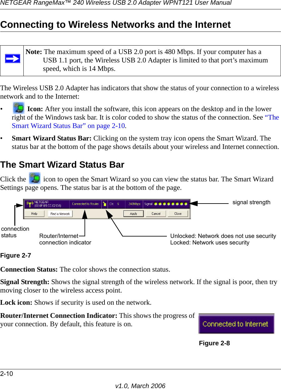 NETGEAR RangeMax™ 240 Wireless USB 2.0 Adapter WPNT121 User Manual2-10v1.0, March 2006Connecting to Wireless Networks and the InternetThe Wireless USB 2.0 Adapter has indicators that show the status of your connection to a wireless network and to the Internet:• Icon: After you install the software, this icon appears on the desktop and in the lower right of the Windows task bar. It is color coded to show the status of the connection. See “The Smart Wizard Status Bar” on page 2-10.•Smart Wizard Status Bar: Clicking on the system tray icon opens the Smart Wizard. The status bar at the bottom of the page shows details about your wireless and Internet connection. The Smart Wizard Status BarClick the   icon to open the Smart Wizard so you can view the status bar. The Smart Wizard Settings page opens. The status bar is at the bottom of the page.Connection Status: The color shows the connection status.Signal Strength: Shows the signal strength of the wireless network. If the signal is poor, then try moving closer to the wireless access point.Lock icon: Shows if security is used on the network.Note: The maximum speed of a USB 2.0 port is 480 Mbps. If your computer has a  USB 1.1 port, the Wireless USB 2.0 Adapter is limited to that port’s maximum speed, which is 14 Mbps.Figure 2-7Router/Internet Connection Indicator: This shows the progress of your connection. By default, this feature is on.Figure 2-8signal strengthUnlocked: Network does not use securityLocked: Network uses securityRouter/Internetconnectionconnection indicatorstatus