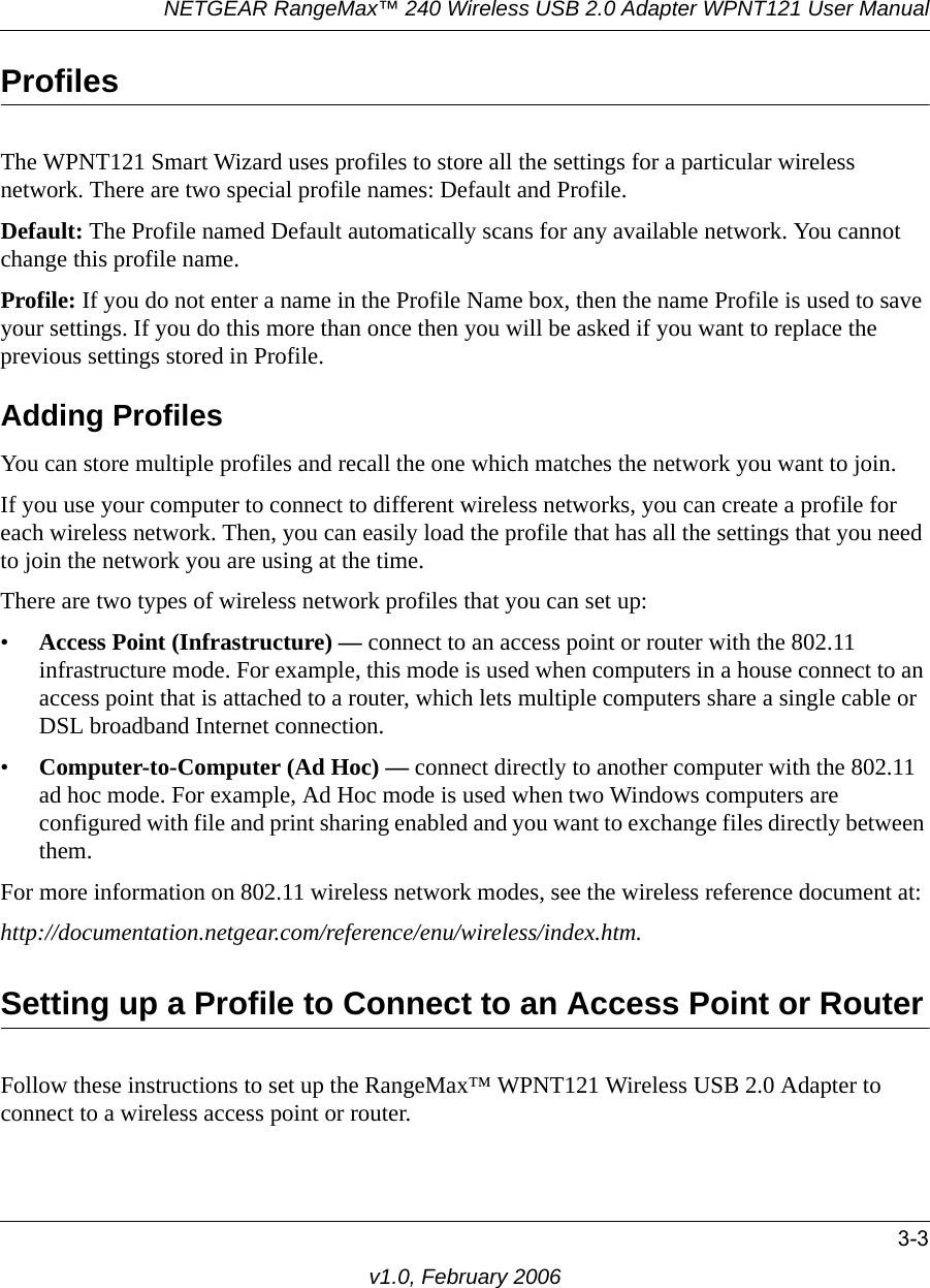 NETGEAR RangeMax™ 240 Wireless USB 2.0 Adapter WPNT121 User Manual3-3v1.0, February 2006ProfilesThe WPNT121 Smart Wizard uses profiles to store all the settings for a particular wireless network. There are two special profile names: Default and Profile. Default: The Profile named Default automatically scans for any available network. You cannot change this profile name. Profile: If you do not enter a name in the Profile Name box, then the name Profile is used to save your settings. If you do this more than once then you will be asked if you want to replace the previous settings stored in Profile.Adding ProfilesYou can store multiple profiles and recall the one which matches the network you want to join.If you use your computer to connect to different wireless networks, you can create a profile for each wireless network. Then, you can easily load the profile that has all the settings that you need to join the network you are using at the time. There are two types of wireless network profiles that you can set up:•Access Point (Infrastructure) — connect to an access point or router with the 802.11 infrastructure mode. For example, this mode is used when computers in a house connect to an access point that is attached to a router, which lets multiple computers share a single cable or DSL broadband Internet connection.•Computer-to-Computer (Ad Hoc) — connect directly to another computer with the 802.11 ad hoc mode. For example, Ad Hoc mode is used when two Windows computers are configured with file and print sharing enabled and you want to exchange files directly between them.For more information on 802.11 wireless network modes, see the wireless reference document at:http://documentation.netgear.com/reference/enu/wireless/index.htm.Setting up a Profile to Connect to an Access Point or RouterFollow these instructions to set up the RangeMax™ WPNT121 Wireless USB 2.0 Adapter to connect to a wireless access point or router. 