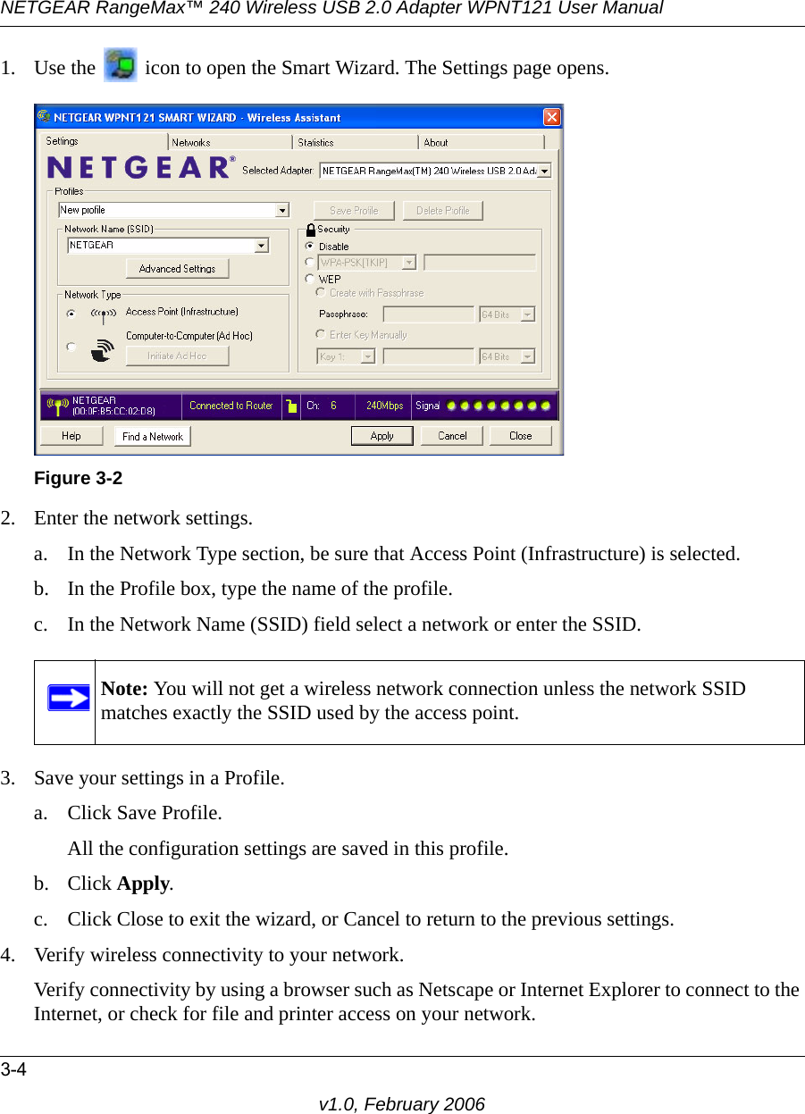 NETGEAR RangeMax™ 240 Wireless USB 2.0 Adapter WPNT121 User Manual3-4v1.0, February 20061. Use the   icon to open the Smart Wizard. The Settings page opens.2. Enter the network settings. a. In the Network Type section, be sure that Access Point (Infrastructure) is selected.b. In the Profile box, type the name of the profile.c. In the Network Name (SSID) field select a network or enter the SSID.3. Save your settings in a Profile. a. Click Save Profile.All the configuration settings are saved in this profile.b. Click Apply.c. Click Close to exit the wizard, or Cancel to return to the previous settings.4. Verify wireless connectivity to your network.Verify connectivity by using a browser such as Netscape or Internet Explorer to connect to the Internet, or check for file and printer access on your network.Figure 3-2Note: You will not get a wireless network connection unless the network SSID matches exactly the SSID used by the access point.