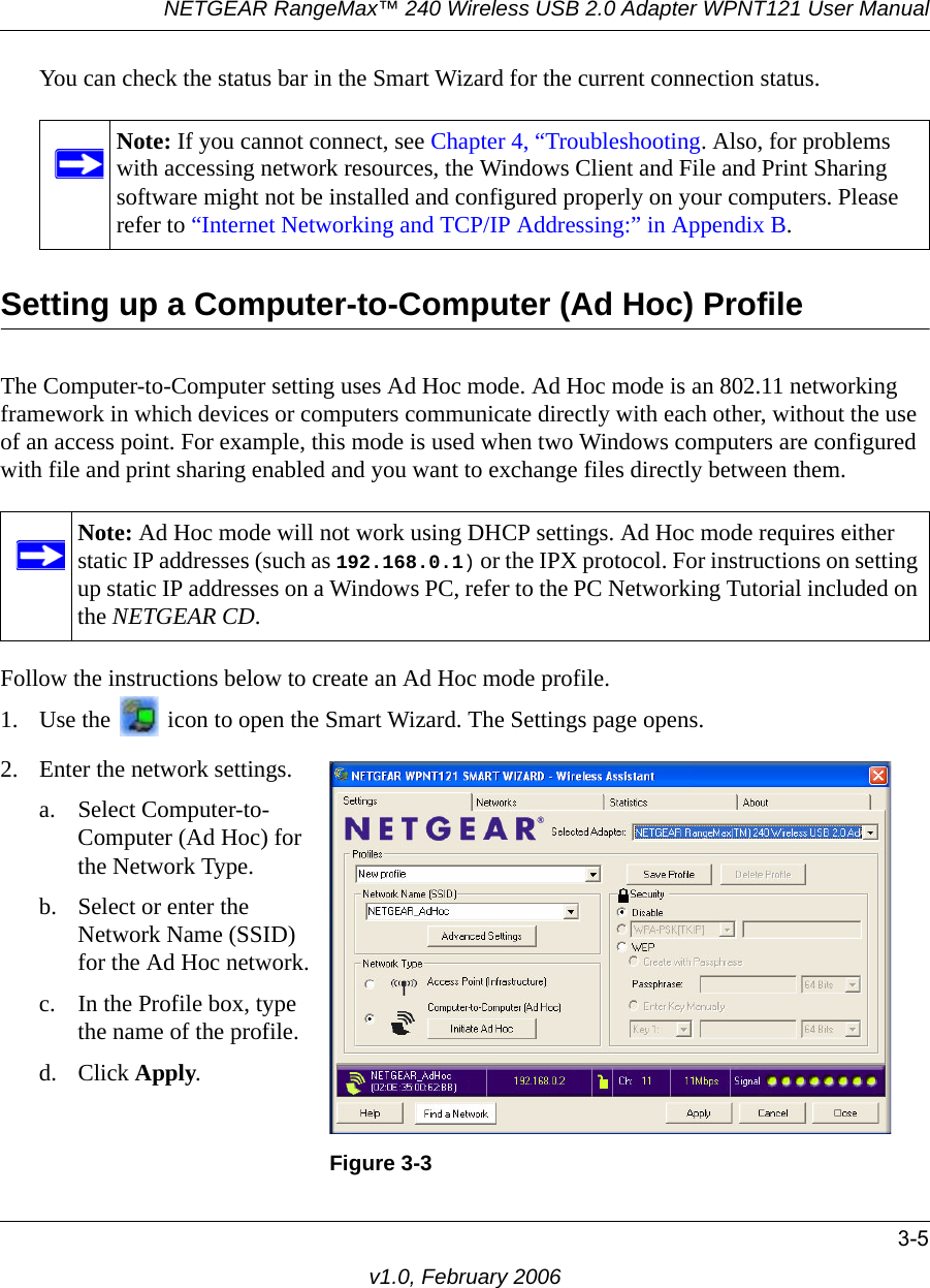 NETGEAR RangeMax™ 240 Wireless USB 2.0 Adapter WPNT121 User Manual3-5v1.0, February 2006You can check the status bar in the Smart Wizard for the current connection status.Setting up a Computer-to-Computer (Ad Hoc) ProfileThe Computer-to-Computer setting uses Ad Hoc mode. Ad Hoc mode is an 802.11 networking framework in which devices or computers communicate directly with each other, without the use of an access point. For example, this mode is used when two Windows computers are configured with file and print sharing enabled and you want to exchange files directly between them. Follow the instructions below to create an Ad Hoc mode profile.1. Use the   icon to open the Smart Wizard. The Settings page opens.Note: If you cannot connect, see Chapter 4, “Troubleshooting. Also, for problems with accessing network resources, the Windows Client and File and Print Sharing software might not be installed and configured properly on your computers. Please refer to “Internet Networking and TCP/IP Addressing:” in Appendix B.Note: Ad Hoc mode will not work using DHCP settings. Ad Hoc mode requires either static IP addresses (such as 192.168.0.1) or the IPX protocol. For instructions on setting up static IP addresses on a Windows PC, refer to the PC Networking Tutorial included on the NETGEAR CD.2. Enter the network settings.a. Select Computer-to-Computer (Ad Hoc) for the Network Type.b. Select or enter the Network Name (SSID) for the Ad Hoc network.c. In the Profile box, type the name of the profile.d. Click Apply.Figure 3-3