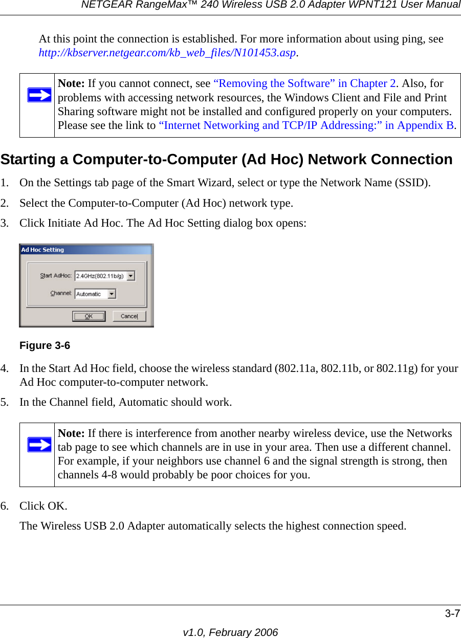 NETGEAR RangeMax™ 240 Wireless USB 2.0 Adapter WPNT121 User Manual3-7v1.0, February 2006At this point the connection is established. For more information about using ping, see http://kbserver.netgear.com/kb_web_files/N101453.asp.Starting a Computer-to-Computer (Ad Hoc) Network Connection1. On the Settings tab page of the Smart Wizard, select or type the Network Name (SSID).2. Select the Computer-to-Computer (Ad Hoc) network type.3. Click Initiate Ad Hoc. The Ad Hoc Setting dialog box opens:4. In the Start Ad Hoc field, choose the wireless standard (802.11a, 802.11b, or 802.11g) for your Ad Hoc computer-to-computer network.5. In the Channel field, Automatic should work. 6. Click OK.The Wireless USB 2.0 Adapter automatically selects the highest connection speed.Note: If you cannot connect, see “Removing the Software” in Chapter 2. Also, for problems with accessing network resources, the Windows Client and File and Print Sharing software might not be installed and configured properly on your computers. Please see the link to “Internet Networking and TCP/IP Addressing:” in Appendix B.Figure 3-6Note: If there is interference from another nearby wireless device, use the Networks tab page to see which channels are in use in your area. Then use a different channel. For example, if your neighbors use channel 6 and the signal strength is strong, then channels 4-8 would probably be poor choices for you. 