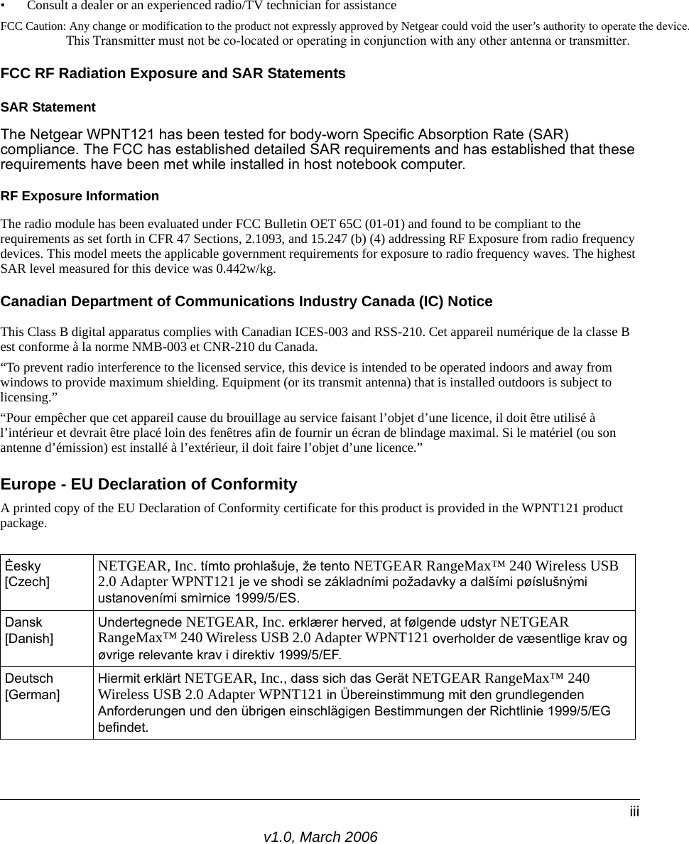 v1.0, March 2006iii• Consult a dealer or an experienced radio/TV technician for assistanceFCC Caution: Any change or modification to the product not expressly approved by Netgear could void the user’s authority to operate the device.                      This Transmitter must not be co-located or operating in conjunction with any other antenna or transmitter.FCC RF Radiation Exposure and SAR StatementsSAR Statement The Netgear WPNT121 has been tested for body-worn Specific Absorption Rate (SAR) compliance. The FCC has established detailed SAR requirements and has established that these requirements have been met while installed in host notebook computer. RF Exposure InformationThe radio module has been evaluated under FCC Bulletin OET 65C (01-01) and found to be compliant to the requirements as set forth in CFR 47 Sections, 2.1093, and 15.247 (b) (4) addressing RF Exposure from radio frequency devices. This model meets the applicable government requirements for exposure to radio frequency waves. The highest SAR level measured for this device was 0.442w/kg.Canadian Department of Communications Industry Canada (IC) NoticeThis Class B digital apparatus complies with Canadian ICES-003 and RSS-210. Cet appareil numérique de la classe B est conforme à la norme NMB-003 et CNR-210 du Canada. “To prevent radio interference to the licensed service, this device is intended to be operated indoors and away from windows to provide maximum shielding. Equipment (or its transmit antenna) that is installed outdoors is subject to licensing.”“Pour empêcher que cet appareil cause du brouillage au service faisant l’objet d’une licence, il doit être utilisé à l’intérieur et devrait être placé loin des fenêtres afin de fournir un écran de blindage maximal. Si le matériel (ou son antenne d’émission) est installé à l’extérieur, il doit faire l’objet d’une licence.”Europe - EU Declaration of ConformityA printed copy of the EU Declaration of Conformity certificate for this product is provided in the WPNT121 product package. Èesky [Czech]NETGEAR, Inc. tímto prohlašuje, že tento NETGEAR RangeMax™ 240 Wireless USB 2.0 Adapter WPNT121 je ve shodì se základními požadavky a dalšími pøíslušnými ustanoveními smìrnice 1999/5/ES.Dansk [Danish]Undertegnede NETGEAR, Inc. erklærer herved, at følgende udstyr NETGEAR RangeMax™ 240 Wireless USB 2.0 Adapter WPNT121 overholder de væsentlige krav og øvrige relevante krav i direktiv 1999/5/EF.Deutsch [German]Hiermit erklärt NETGEAR, Inc., dass sich das Gerät NETGEAR RangeMax™ 240 Wireless USB 2.0 Adapter WPNT121 in Übereinstimmung mit den grundlegenden Anforderungen und den übrigen einschlägigen Bestimmungen der Richtlinie 1999/5/EG befindet.