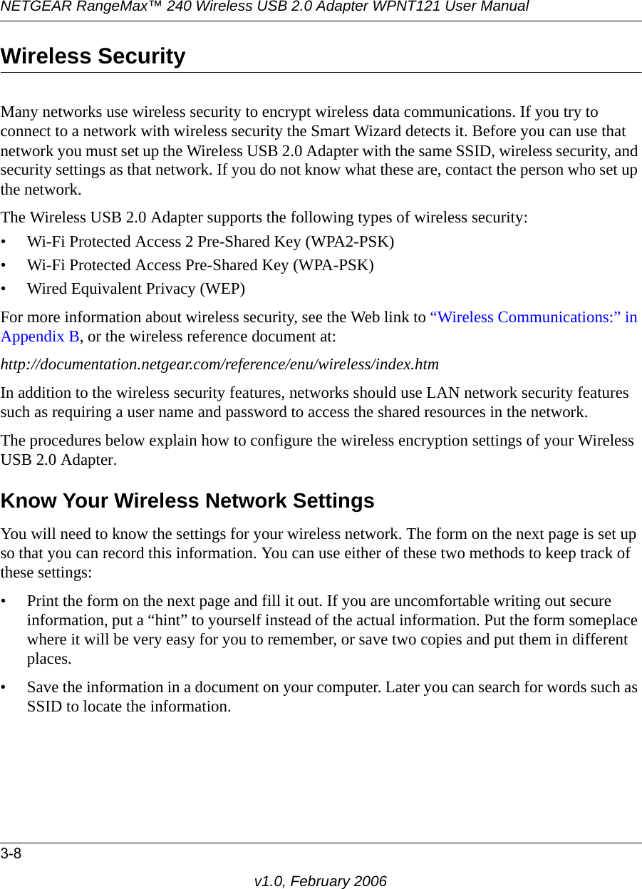 NETGEAR RangeMax™ 240 Wireless USB 2.0 Adapter WPNT121 User Manual3-8v1.0, February 2006Wireless SecurityMany networks use wireless security to encrypt wireless data communications. If you try to connect to a network with wireless security the Smart Wizard detects it. Before you can use that network you must set up the Wireless USB 2.0 Adapter with the same SSID, wireless security, and security settings as that network. If you do not know what these are, contact the person who set up the network.The Wireless USB 2.0 Adapter supports the following types of wireless security:• Wi-Fi Protected Access 2 Pre-Shared Key (WPA2-PSK)• Wi-Fi Protected Access Pre-Shared Key (WPA-PSK)• Wired Equivalent Privacy (WEP)For more information about wireless security, see the Web link to “Wireless Communications:” in Appendix B, or the wireless reference document at:http://documentation.netgear.com/reference/enu/wireless/index.htm In addition to the wireless security features, networks should use LAN network security features such as requiring a user name and password to access the shared resources in the network.The procedures below explain how to configure the wireless encryption settings of your Wireless USB 2.0 Adapter. Know Your Wireless Network SettingsYou will need to know the settings for your wireless network. The form on the next page is set up so that you can record this information. You can use either of these two methods to keep track of these settings:• Print the form on the next page and fill it out. If you are uncomfortable writing out secure information, put a “hint” to yourself instead of the actual information. Put the form someplace where it will be very easy for you to remember, or save two copies and put them in different places.• Save the information in a document on your computer. Later you can search for words such as SSID to locate the information.