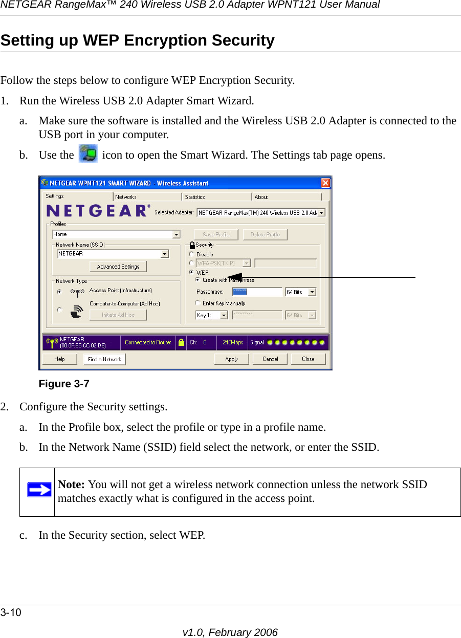 NETGEAR RangeMax™ 240 Wireless USB 2.0 Adapter WPNT121 User Manual3-10v1.0, February 2006Setting up WEP Encryption SecurityFollow the steps below to configure WEP Encryption Security.1. Run the Wireless USB 2.0 Adapter Smart Wizard.a. Make sure the software is installed and the Wireless USB 2.0 Adapter is connected to the USB port in your computer.b. Use the   icon to open the Smart Wizard. The Settings tab page opens.2. Configure the Security settings. a. In the Profile box, select the profile or type in a profile name.b. In the Network Name (SSID) field select the network, or enter the SSID.c. In the Security section, select WEP.Figure 3-7Note: You will not get a wireless network connection unless the network SSID matches exactly what is configured in the access point.