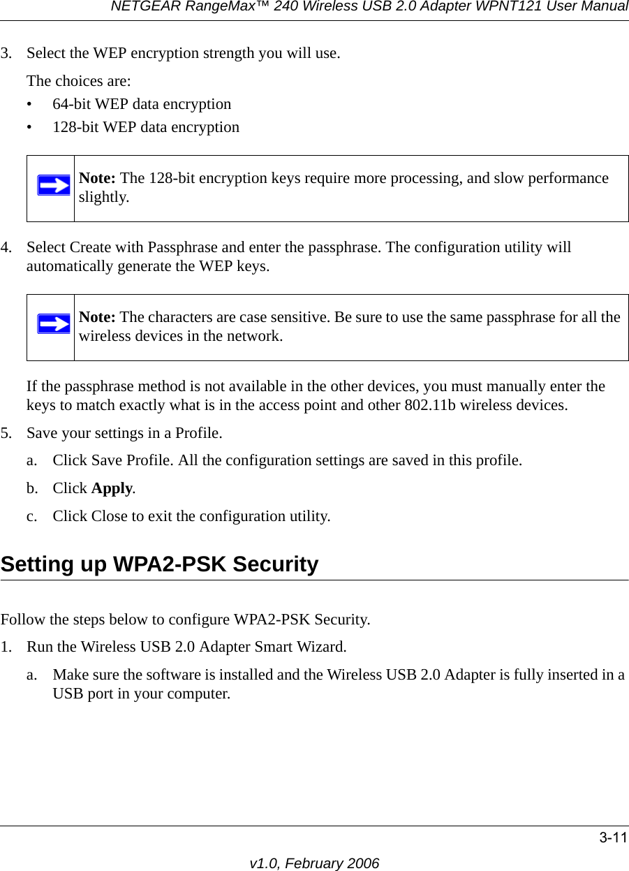 NETGEAR RangeMax™ 240 Wireless USB 2.0 Adapter WPNT121 User Manual3-11v1.0, February 20063. Select the WEP encryption strength you will use. The choices are:• 64-bit WEP data encryption • 128-bit WEP data encryption4. Select Create with Passphrase and enter the passphrase. The configuration utility will automatically generate the WEP keys.If the passphrase method is not available in the other devices, you must manually enter the keys to match exactly what is in the access point and other 802.11b wireless devices.5. Save your settings in a Profile. a. Click Save Profile. All the configuration settings are saved in this profile. b. Click Apply. c. Click Close to exit the configuration utility.Setting up WPA2-PSK SecurityFollow the steps below to configure WPA2-PSK Security.1. Run the Wireless USB 2.0 Adapter Smart Wizard.a. Make sure the software is installed and the Wireless USB 2.0 Adapter is fully inserted in a USB port in your computer.Note: The 128-bit encryption keys require more processing, and slow performance slightly.Note: The characters are case sensitive. Be sure to use the same passphrase for all the wireless devices in the network.