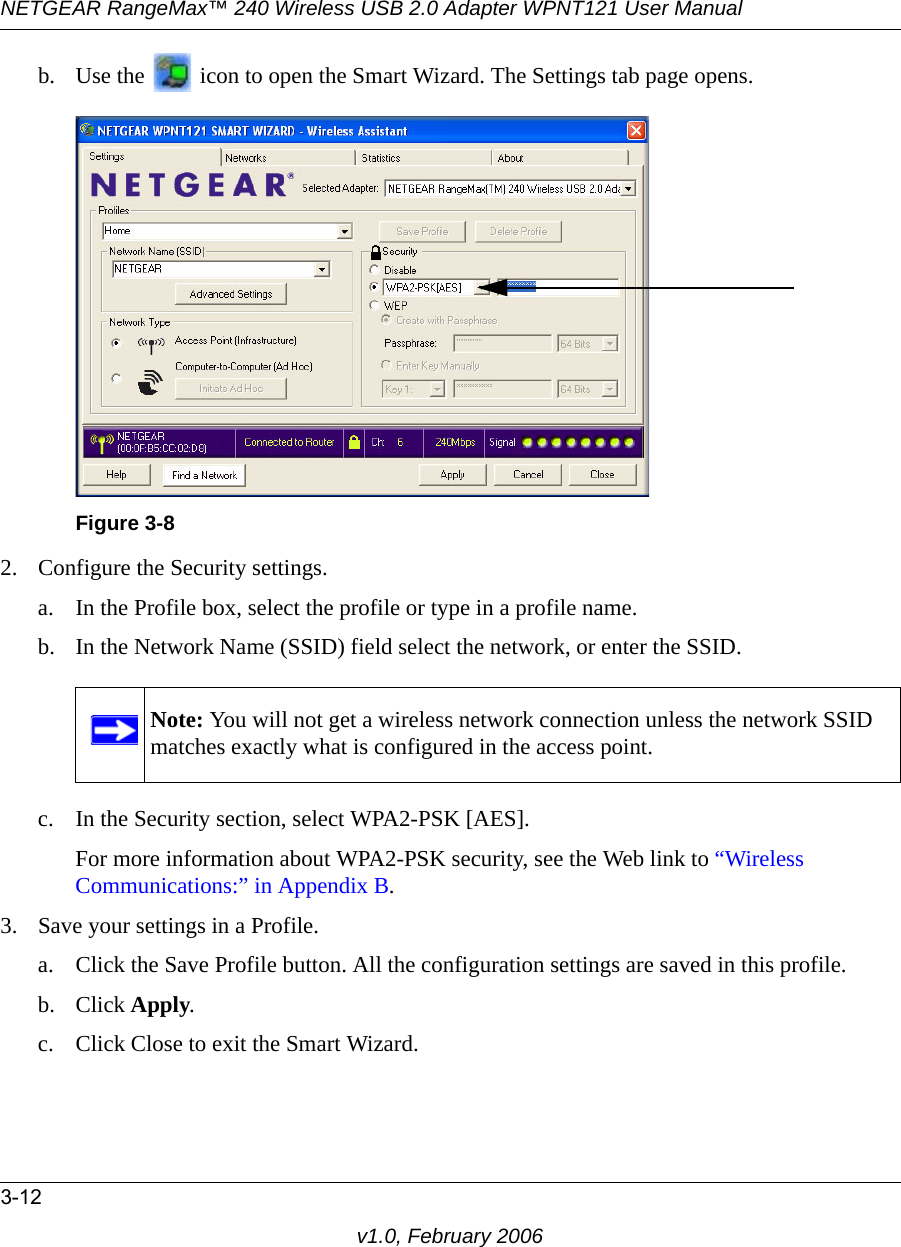 NETGEAR RangeMax™ 240 Wireless USB 2.0 Adapter WPNT121 User Manual3-12v1.0, February 2006b. Use the   icon to open the Smart Wizard. The Settings tab page opens.2. Configure the Security settings. a. In the Profile box, select the profile or type in a profile name.b. In the Network Name (SSID) field select the network, or enter the SSID.c. In the Security section, select WPA2-PSK [AES].For more information about WPA2-PSK security, see the Web link to “Wireless Communications:” in Appendix B.3. Save your settings in a Profile. a. Click the Save Profile button. All the configuration settings are saved in this profile. b. Click Apply. c. Click Close to exit the Smart Wizard.Figure 3-8Note: You will not get a wireless network connection unless the network SSID matches exactly what is configured in the access point.