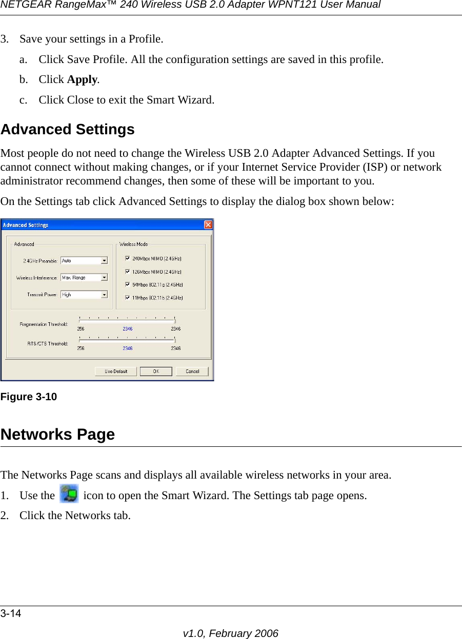 NETGEAR RangeMax™ 240 Wireless USB 2.0 Adapter WPNT121 User Manual3-14v1.0, February 20063. Save your settings in a Profile. a. Click Save Profile. All the configuration settings are saved in this profile. b. Click Apply. c. Click Close to exit the Smart Wizard.Advanced SettingsMost people do not need to change the Wireless USB 2.0 Adapter Advanced Settings. If you cannot connect without making changes, or if your Internet Service Provider (ISP) or network administrator recommend changes, then some of these will be important to you. On the Settings tab click Advanced Settings to display the dialog box shown below:Networks PageThe Networks Page scans and displays all available wireless networks in your area. 1. Use the   icon to open the Smart Wizard. The Settings tab page opens.2. Click the Networks tab.Figure 3-10