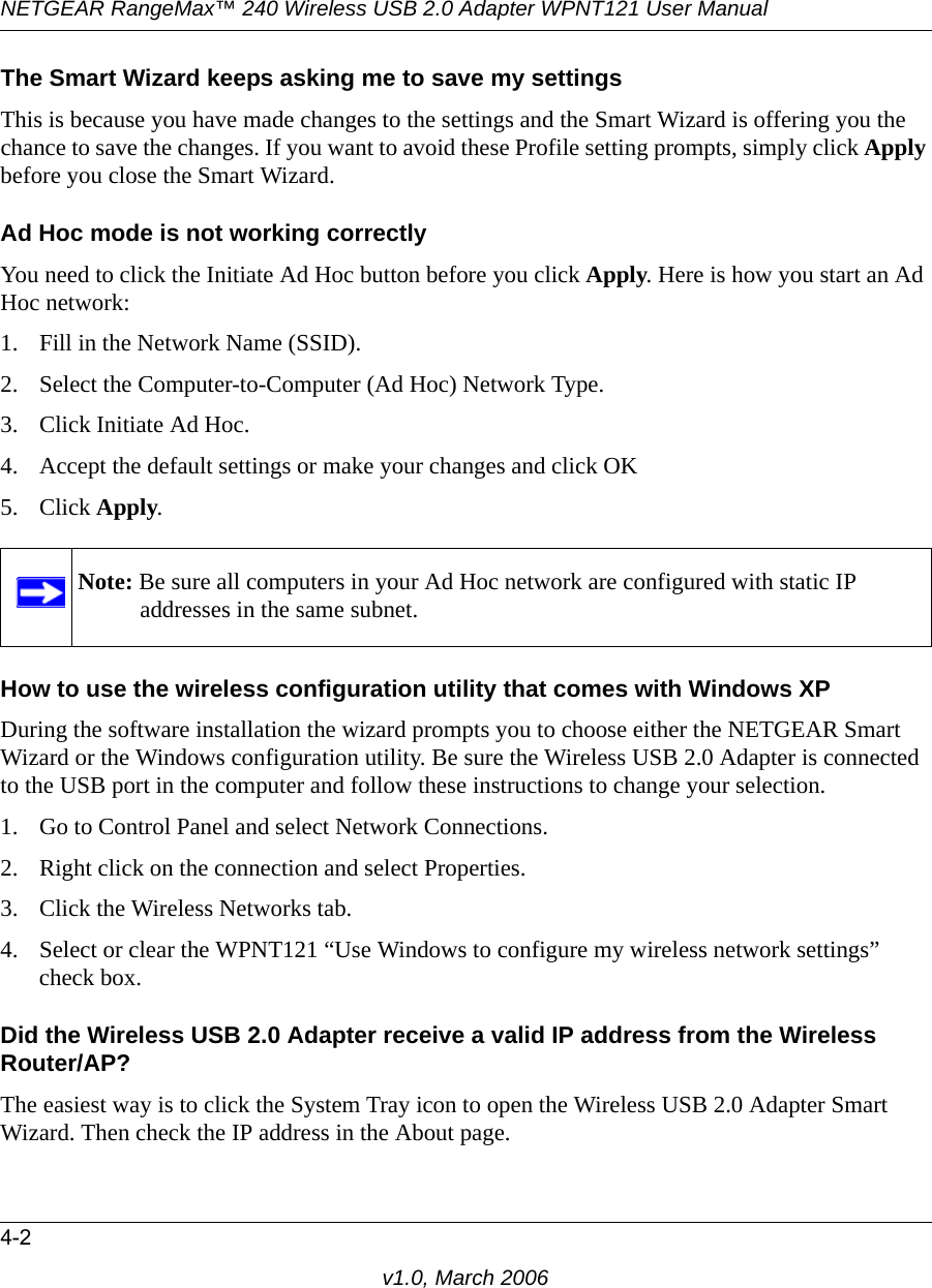 NETGEAR RangeMax™ 240 Wireless USB 2.0 Adapter WPNT121 User Manual4-2v1.0, March 2006The Smart Wizard keeps asking me to save my settingsThis is because you have made changes to the settings and the Smart Wizard is offering you the chance to save the changes. If you want to avoid these Profile setting prompts, simply click Apply before you close the Smart Wizard.Ad Hoc mode is not working correctlyYou need to click the Initiate Ad Hoc button before you click Apply. Here is how you start an Ad Hoc network:1. Fill in the Network Name (SSID).2. Select the Computer-to-Computer (Ad Hoc) Network Type.3. Click Initiate Ad Hoc.4. Accept the default settings or make your changes and click OK5. Click Apply.How to use the wireless configuration utility that comes with Windows XPDuring the software installation the wizard prompts you to choose either the NETGEAR Smart Wizard or the Windows configuration utility. Be sure the Wireless USB 2.0 Adapter is connected to the USB port in the computer and follow these instructions to change your selection. 1. Go to Control Panel and select Network Connections.2. Right click on the connection and select Properties.3. Click the Wireless Networks tab.4. Select or clear the WPNT121 “Use Windows to configure my wireless network settings” check box.Did the Wireless USB 2.0 Adapter receive a valid IP address from the Wireless Router/AP?The easiest way is to click the System Tray icon to open the Wireless USB 2.0 Adapter Smart Wizard. Then check the IP address in the About page.Note: Be sure all computers in your Ad Hoc network are configured with static IP addresses in the same subnet.