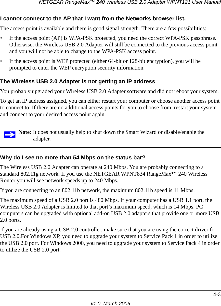 NETGEAR RangeMax™ 240 Wireless USB 2.0 Adapter WPNT121 User Manual4-3v1.0, March 2006I cannot connect to the AP that I want from the Networks browser list.The access point is available and there is good signal strength. There are a few possibilities:• If the access point (AP) is WPA-PSK protected, you need the correct WPA-PSK passphrase. Otherwise, the Wireless USB 2.0 Adapter will still be connected to the previous access point and you will not be able to change to the WPA-PSK access point.• If the access point is WEP protected (either 64-bit or 128-bit encryption), you will be prompted to enter the WEP encryption security information.The Wireless USB 2.0 Adapter is not getting an IP addressYou probably upgraded your Wireless USB 2.0 Adapter software and did not reboot your system. To get an IP address assigned, you can either restart your computer or choose another access point to connect to. If there are no additional access points for you to choose from, restart your system and connect to your desired access point again. Why do I see no more than 54 Mbps on the status bar?The Wireless USB 2.0 Adapter can operate at 240 Mbps. You are probably connecting to a standard 802.11g network. If you use the NETGEAR WPNT834 RangeMax™ 240 Wireless Router you will see network speeds up to 240 Mbps.If you are connecting to an 802.11b network, the maximum 802.11b speed is 11 Mbps. The maximum speed of a USB 2.0 port is 480 Mbps. If your computer has a USB 1.1 port, the Wireless USB 2.0 Adapter is limited to that port’s maximum speed, which is 14 Mbps. PC computers can be upgraded with optional add-on USB 2.0 adapters that provide one or more USB 2.0 ports.If you are already using a USB 2.0 controller, make sure that you are using the correct driver for USB 2.0.For Windows XP, you need to upgrade your system to Service Pack 1 in order to utilize the USB 2.0 port. For Windows 2000, you need to upgrade your system to Service Pack 4 in order to utilize the USB 2.0 port.Note: It does not usually help to shut down the Smart Wizard or disable/enable the adapter.