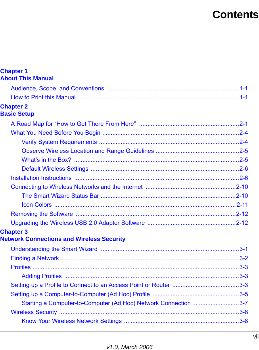 viiv1.0, March 2006ContentsChapter 1  About This ManualAudience, Scope, and Conventions  ...............................................................................1-1How to Print this Manual .................................................................................................1-1Chapter 2  Basic SetupA Road Map for “How to Get There From Here” ............................................................2-1What You Need Before You Begin ..................................................................................2-4Verify System Requirements ....................................................................................2-4Observe Wireless Location and Range Guidelines ..................................................2-5What’s in the Box?  ...................................................................................................2-5Default Wireless Settings  .........................................................................................2-6Installation Instructions  ...................................................................................................2-6Connecting to Wireless Networks and the Internet ......................................................2-10The Smart Wizard Status Bar .................................................................................2-10Icon Colors ............................................................................................................. 2-11Removing the Software  ................................................................................................2-12Upgrading the Wireless USB 2.0 Adapter Software  .....................................................2-12Chapter 3  Network Connections and Wireless SecurityUnderstanding the Smart Wizard ...................................................................................3-1Finding a Network ...........................................................................................................3-2Profiles ............................................................................................................................3-3Adding Profiles .........................................................................................................3-3Setting up a Profile to Connect to an Access Point or Router  ........................................3-3Setting up a Computer-to-Computer (Ad Hoc) Profile ....................................................3-5Starting a Computer-to-Computer (Ad Hoc) Network Connection  ...........................3-7Wireless Security ............................................................................................................3-8Know Your Wireless Network Settings .....................................................................3-8