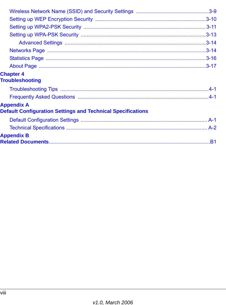 viiiv1.0, March 2006Wireless Network Name (SSID) and Security Settings ..................................................3-9Setting up WEP Encryption Security ............................................................................3-10Setting up WPA2-PSK Security  .................................................................................... 3-11Setting up WPA-PSK Security  ......................................................................................3-13Advanced Settings  .................................................................................................3-14Networks Page  .............................................................................................................3-14Statistics Page  ..............................................................................................................3-16About Page ...................................................................................................................3-17Chapter 4  TroubleshootingTroubleshooting Tips  ......................................................................................................4-1Frequently Asked Questions  ..........................................................................................4-1Appendix A  Default Configuration Settings and Technical SpecificationsDefault Configuration Settings ....................................................................................... A-1Technical Specifications ................................................................................................. A-2Appendix B  Related Documents...............................................................................................................B1