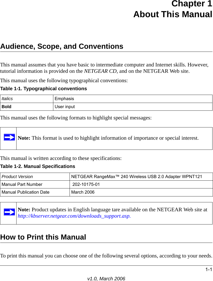 1-1v1.0, March 2006Chapter 1 About This ManualAudience, Scope, and ConventionsThis manual assumes that you have basic to intermediate computer and Internet skills. However, tutorial information is provided on the NETGEAR CD, and on the NETGEAR Web site.This manual uses the following typographical conventions:This manual uses the following formats to highlight special messages: This manual is written according to these specifications:How to Print this ManualTo print this manual you can choose one of the following several options, according to your needs.Table 1-1. Typographical conventionsItalics EmphasisBold User inputNote: This format is used to highlight information of importance or special interest.Table 1-2. Manual SpecificationsProduct Version NETGEAR RangeMax™ 240 Wireless USB 2.0 Adapter WPNT121Manual Part Number  202-10175-01Manual Publication Date March 2006Note: Product updates in English language tare available on the NETGEAR Web site at  http://kbserver.netgear.com/downloads_support.asp.