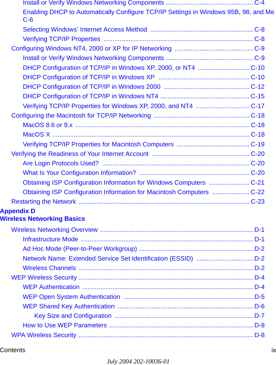Contents ixJuly 2004 202-10036-01Install or Verify Windows Networking Components ................................................. C-4Enabling DHCP to Automatically Configure TCP/IP Settings in Windows 95B, 98, and Me C-6Selecting Windows’ Internet Access Method .......................................................... C-8Verifying TCP/IP Properties  .................................................................................... C-8Configuring Windows NT4, 2000 or XP for IP Networking  ............................................ C-9Install or Verify Windows Networking Components ................................................. C-9DHCP Configuration of TCP/IP in Windows XP, 2000, or NT4  ............................. C-10DHCP Configuration of TCP/IP in Windows XP  ................................................... C-10DHCP Configuration of TCP/IP in Windows 2000  ................................................ C-12DHCP Configuration of TCP/IP in Windows NT4 .................................................. C-15Verifying TCP/IP Properties for Windows XP, 2000, and NT4  .............................. C-17Configuring the Macintosh for TCP/IP Networking ...................................................... C-18MacOS 8.6 or 9.x  .................................................................................................. C-18MacOS X ............................................................................................................... C-18Verifying TCP/IP Properties for Macintosh Computers  ......................................... C-19Verifying the Readiness of Your Internet Account ....................................................... C-20Are Login Protocols Used?  ................................................................................... C-20What Is Your Configuration Information?  .............................................................. C-20Obtaining ISP Configuration Information for Windows Computers  ....................... C-21Obtaining ISP Configuration Information for Macintosh Computers  ..................... C-22Restarting the Network  ................................................................................................ C-23Appendix D  Wireless Networking BasicsWireless Networking Overview ...................................................................................... D-1Infrastructure Mode ................................................................................................. D-1Ad Hoc Mode (Peer-to-Peer Workgroup) ................................................................ D-2Network Name: Extended Service Set Identification (ESSID) ................................ D-2Wireless Channels  .................................................................................................. D-2WEP Wireless Security .................................................................................................. D-4WEP Authentication  ................................................................................................ D-4WEP Open System Authentication ......................................................................... D-5WEP Shared Key Authentication  ............................................................................ D-6Key Size and Configuration  .............................................................................. D-7How to Use WEP Parameters ................................................................................. D-8WPA Wireless Security .................................................................................................. D-8