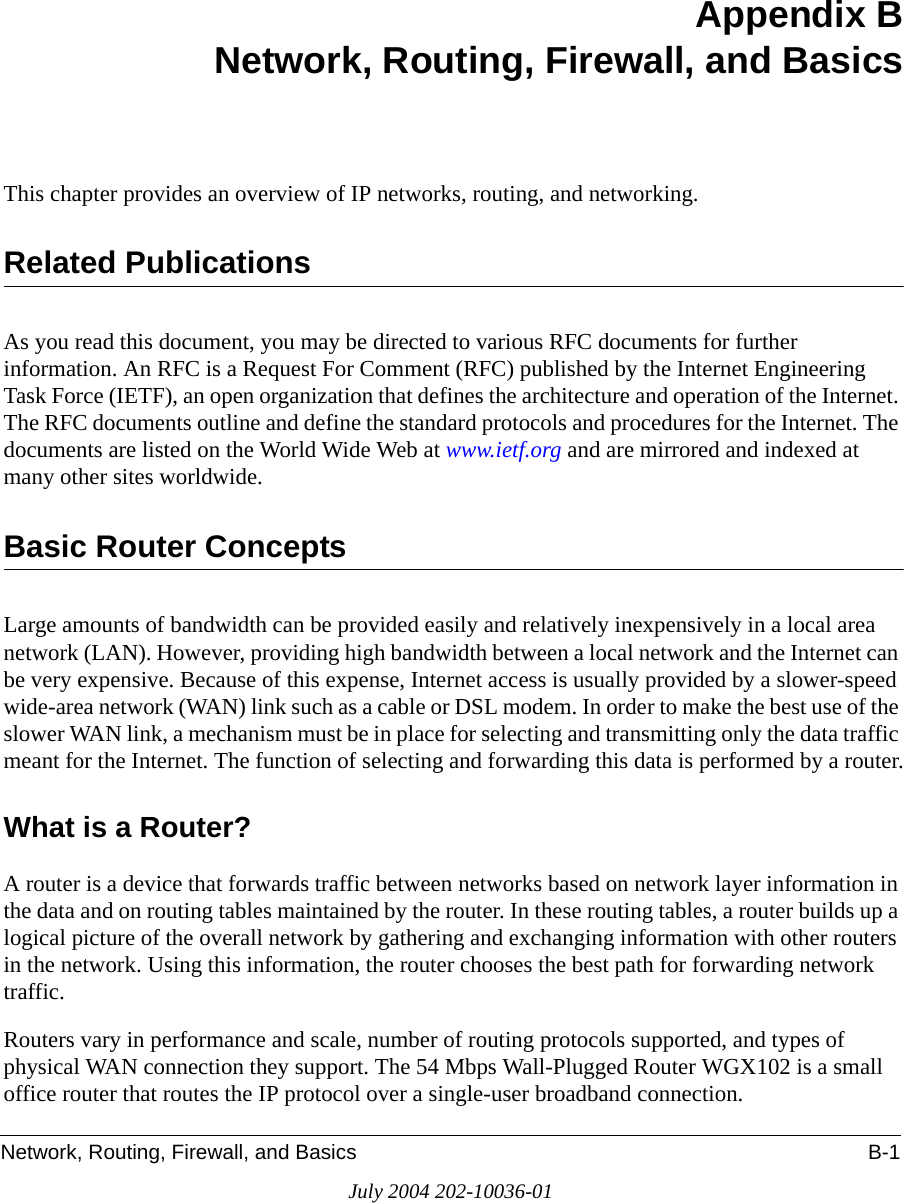 Network, Routing, Firewall, and Basics B-1July 2004 202-10036-01Appendix BNetwork, Routing, Firewall, and BasicsThis chapter provides an overview of IP networks, routing, and networking.Related PublicationsAs you read this document, you may be directed to various RFC documents for further information. An RFC is a Request For Comment (RFC) published by the Internet Engineering Task Force (IETF), an open organization that defines the architecture and operation of the Internet. The RFC documents outline and define the standard protocols and procedures for the Internet. The documents are listed on the World Wide Web at www.ietf.org and are mirrored and indexed at many other sites worldwide.Basic Router ConceptsLarge amounts of bandwidth can be provided easily and relatively inexpensively in a local area network (LAN). However, providing high bandwidth between a local network and the Internet can be very expensive. Because of this expense, Internet access is usually provided by a slower-speed wide-area network (WAN) link such as a cable or DSL modem. In order to make the best use of the slower WAN link, a mechanism must be in place for selecting and transmitting only the data traffic meant for the Internet. The function of selecting and forwarding this data is performed by a router.What is a Router?A router is a device that forwards traffic between networks based on network layer information in the data and on routing tables maintained by the router. In these routing tables, a router builds up a logical picture of the overall network by gathering and exchanging information with other routers in the network. Using this information, the router chooses the best path for forwarding network traffic.Routers vary in performance and scale, number of routing protocols supported, and types of physical WAN connection they support. The 54 Mbps Wall-Plugged Router WGX102 is a small office router that routes the IP protocol over a single-user broadband connection.