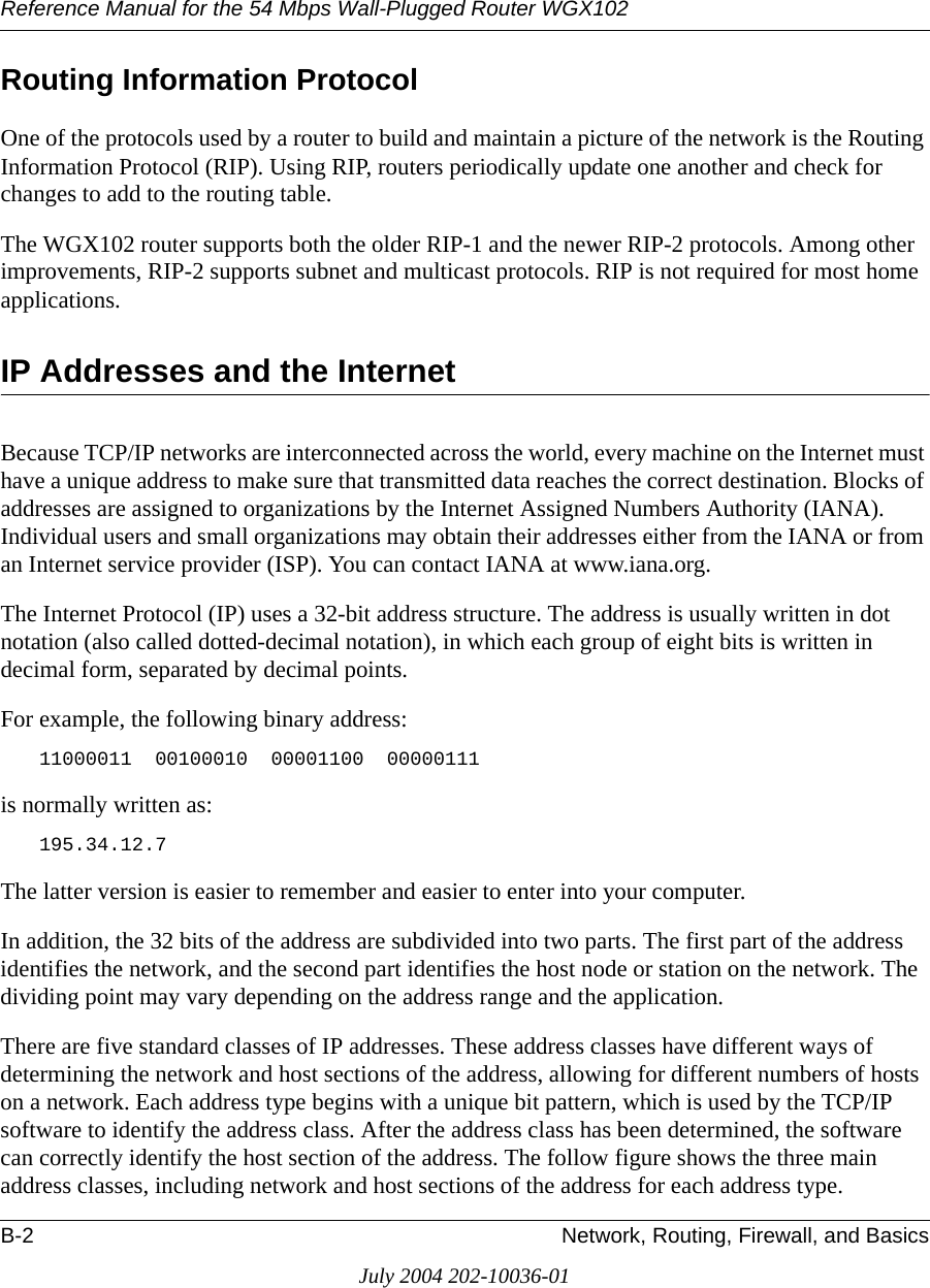 Reference Manual for the 54 Mbps Wall-Plugged Router WGX102B-2 Network, Routing, Firewall, and BasicsJuly 2004 202-10036-01Routing Information ProtocolOne of the protocols used by a router to build and maintain a picture of the network is the Routing Information Protocol (RIP). Using RIP, routers periodically update one another and check for changes to add to the routing table.The WGX102 router supports both the older RIP-1 and the newer RIP-2 protocols. Among other improvements, RIP-2 supports subnet and multicast protocols. RIP is not required for most home applications. IP Addresses and the InternetBecause TCP/IP networks are interconnected across the world, every machine on the Internet must have a unique address to make sure that transmitted data reaches the correct destination. Blocks of addresses are assigned to organizations by the Internet Assigned Numbers Authority (IANA). Individual users and small organizations may obtain their addresses either from the IANA or from an Internet service provider (ISP). You can contact IANA at www.iana.org.The Internet Protocol (IP) uses a 32-bit address structure. The address is usually written in dot notation (also called dotted-decimal notation), in which each group of eight bits is written in decimal form, separated by decimal points.For example, the following binary address: 11000011  00100010  00001100  00000111 is normally written as: 195.34.12.7The latter version is easier to remember and easier to enter into your computer.In addition, the 32 bits of the address are subdivided into two parts. The first part of the address identifies the network, and the second part identifies the host node or station on the network. The dividing point may vary depending on the address range and the application.There are five standard classes of IP addresses. These address classes have different ways of determining the network and host sections of the address, allowing for different numbers of hosts on a network. Each address type begins with a unique bit pattern, which is used by the TCP/IP software to identify the address class. After the address class has been determined, the software can correctly identify the host section of the address. The follow figure shows the three main address classes, including network and host sections of the address for each address type.