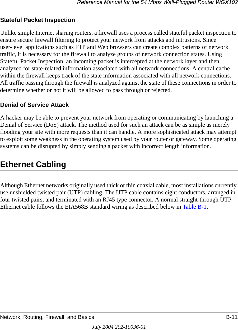 Reference Manual for the 54 Mbps Wall-Plugged Router WGX102Network, Routing, Firewall, and Basics B-11July 2004 202-10036-01Stateful Packet InspectionUnlike simple Internet sharing routers, a firewall uses a process called stateful packet inspection to ensure secure firewall filtering to protect your network from attacks and intrusions. Since user-level applications such as FTP and Web browsers can create complex patterns of network traffic, it is necessary for the firewall to analyze groups of network connection states. Using Stateful Packet Inspection, an incoming packet is intercepted at the network layer and then analyzed for state-related information associated with all network connections. A central cache within the firewall keeps track of the state information associated with all network connections. All traffic passing through the firewall is analyzed against the state of these connections in order to determine whether or not it will be allowed to pass through or rejected.Denial of Service AttackA hacker may be able to prevent your network from operating or communicating by launching a Denial of Service (DoS) attack. The method used for such an attack can be as simple as merely flooding your site with more requests than it can handle. A more sophisticated attack may attempt to exploit some weakness in the operating system used by your router or gateway. Some operating systems can be disrupted by simply sending a packet with incorrect length information.Ethernet CablingAlthough Ethernet networks originally used thick or thin coaxial cable, most installations currently use unshielded twisted pair (UTP) cabling. The UTP cable contains eight conductors, arranged in four twisted pairs, and terminated with an RJ45 type connector. A normal straight-through UTP Ethernet cable follows the EIA568B standard wiring as described below in Table B-1.
