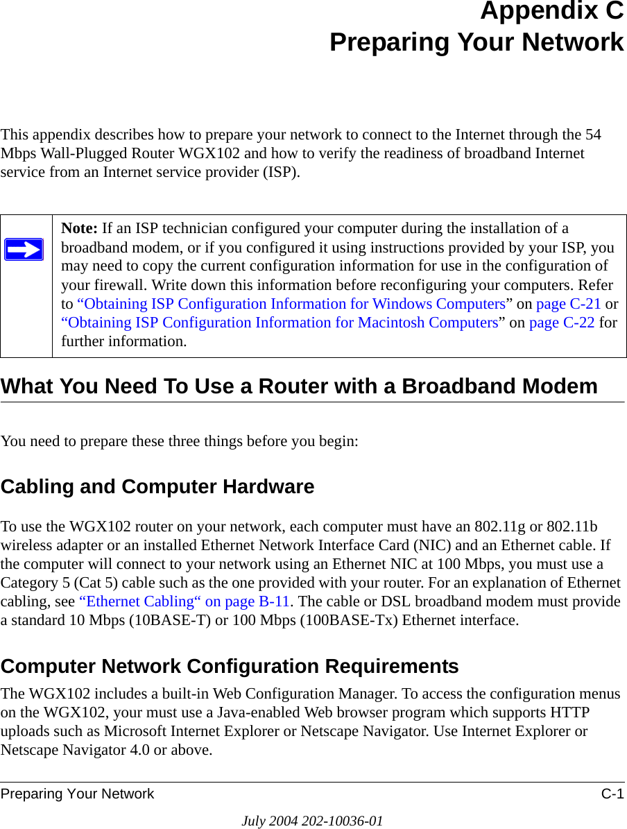 Preparing Your Network C-1July 2004 202-10036-01Appendix CPreparing Your NetworkThis appendix describes how to prepare your network to connect to the Internet through the 54 Mbps Wall-Plugged Router WGX102 and how to verify the readiness of broadband Internet service from an Internet service provider (ISP).What You Need To Use a Router with a Broadband ModemYou need to prepare these three things before you begin:Cabling and Computer HardwareTo use the WGX102 router on your network, each computer must have an 802.11g or 802.11b wireless adapter or an installed Ethernet Network Interface Card (NIC) and an Ethernet cable. If the computer will connect to your network using an Ethernet NIC at 100 Mbps, you must use a Category 5 (Cat 5) cable such as the one provided with your router. For an explanation of Ethernet cabling, see “Ethernet Cabling“ on page B-11. The cable or DSL broadband modem must provide a standard 10 Mbps (10BASE-T) or 100 Mbps (100BASE-Tx) Ethernet interface. Computer Network Configuration RequirementsThe WGX102 includes a built-in Web Configuration Manager. To access the configuration menus on the WGX102, your must use a Java-enabled Web browser program which supports HTTP uploads such as Microsoft Internet Explorer or Netscape Navigator. Use Internet Explorer or Netscape Navigator 4.0 or above. Note: If an ISP technician configured your computer during the installation of a broadband modem, or if you configured it using instructions provided by your ISP, you may need to copy the current configuration information for use in the configuration of your firewall. Write down this information before reconfiguring your computers. Refer to “Obtaining ISP Configuration Information for Windows Computers” on page C-21 or “Obtaining ISP Configuration Information for Macintosh Computers” on page C-22 for further information.
