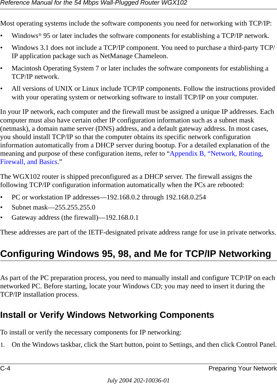 Reference Manual for the 54 Mbps Wall-Plugged Router WGX102C-4 Preparing Your NetworkJuly 2004 202-10036-01Most operating systems include the software components you need for networking with TCP/IP:•Windows® 95 or later includes the software components for establishing a TCP/IP network. • Windows 3.1 does not include a TCP/IP component. You need to purchase a third-party TCP/IP application package such as NetManage Chameleon.• Macintosh Operating System 7 or later includes the software components for establishing a TCP/IP network.• All versions of UNIX or Linux include TCP/IP components. Follow the instructions provided with your operating system or networking software to install TCP/IP on your computer.In your IP network, each computer and the firewall must be assigned a unique IP addresses. Each computer must also have certain other IP configuration information such as a subnet mask (netmask), a domain name server (DNS) address, and a default gateway address. In most cases, you should install TCP/IP so that the computer obtains its specific network configuration information automatically from a DHCP server during bootup. For a detailed explanation of the meaning and purpose of these configuration items, refer to “Appendix B, “Network, Routing, Firewall, and Basics.” The WGX102 router is shipped preconfigured as a DHCP server. The firewall assigns the following TCP/IP configuration information automatically when the PCs are rebooted:• PC or workstation IP addresses—192.168.0.2 through 192.168.0.254• Subnet mask—255.255.255.0• Gateway address (the firewall)—192.168.0.1These addresses are part of the IETF-designated private address range for use in private networks.Configuring Windows 95, 98, and Me for TCP/IP NetworkingAs part of the PC preparation process, you need to manually install and configure TCP/IP on each networked PC. Before starting, locate your Windows CD; you may need to insert it during the TCP/IP installation process.Install or Verify Windows Networking ComponentsTo install or verify the necessary components for IP networking:1. On the Windows taskbar, click the Start button, point to Settings, and then click Control Panel.