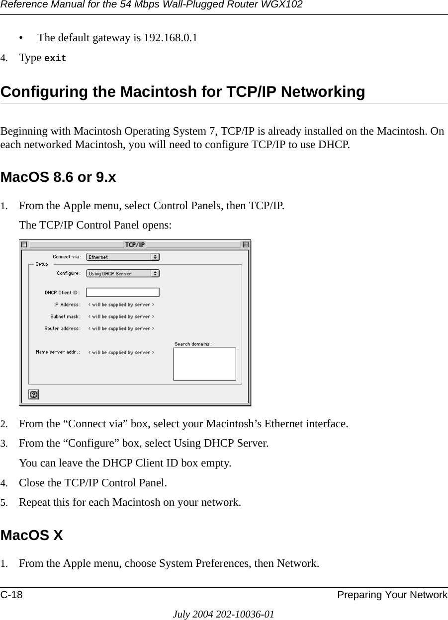 Reference Manual for the 54 Mbps Wall-Plugged Router WGX102C-18 Preparing Your NetworkJuly 2004 202-10036-01• The default gateway is 192.168.0.14. Type exit Configuring the Macintosh for TCP/IP NetworkingBeginning with Macintosh Operating System 7, TCP/IP is already installed on the Macintosh. On each networked Macintosh, you will need to configure TCP/IP to use DHCP.MacOS 8.6 or 9.x1. From the Apple menu, select Control Panels, then TCP/IP.The TCP/IP Control Panel opens:2. From the “Connect via” box, select your Macintosh’s Ethernet interface.3. From the “Configure” box, select Using DHCP Server.You can leave the DHCP Client ID box empty.4. Close the TCP/IP Control Panel.5. Repeat this for each Macintosh on your network.MacOS X1. From the Apple menu, choose System Preferences, then Network.