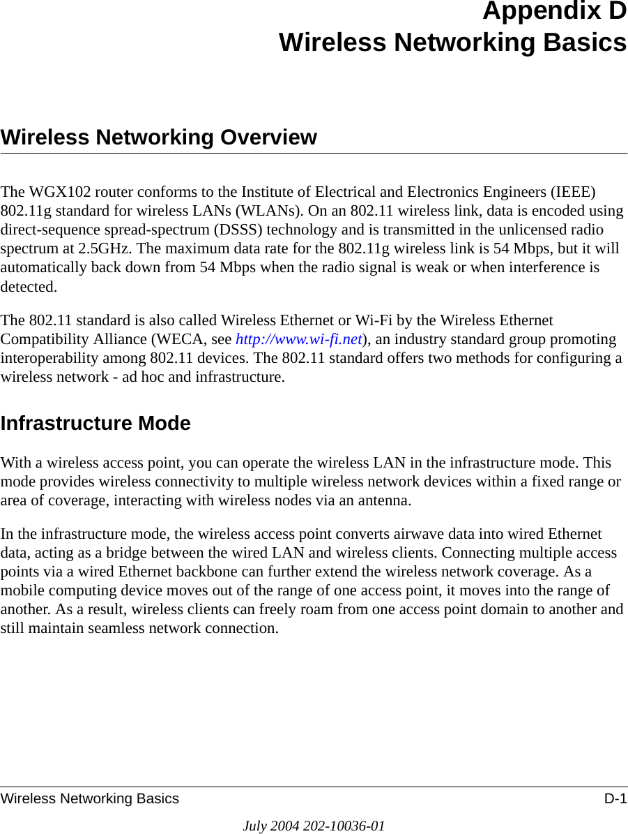 Wireless Networking Basics D-1July 2004 202-10036-01Appendix DWireless Networking BasicsWireless Networking OverviewThe WGX102 router conforms to the Institute of Electrical and Electronics Engineers (IEEE) 802.11g standard for wireless LANs (WLANs). On an 802.11 wireless link, data is encoded using direct-sequence spread-spectrum (DSSS) technology and is transmitted in the unlicensed radio spectrum at 2.5GHz. The maximum data rate for the 802.11g wireless link is 54 Mbps, but it will automatically back down from 54 Mbps when the radio signal is weak or when interference is detected. The 802.11 standard is also called Wireless Ethernet or Wi-Fi by the Wireless Ethernet Compatibility Alliance (WECA, see http://www.wi-fi.net), an industry standard group promoting interoperability among 802.11 devices. The 802.11 standard offers two methods for configuring a wireless network - ad hoc and infrastructure.Infrastructure ModeWith a wireless access point, you can operate the wireless LAN in the infrastructure mode. This mode provides wireless connectivity to multiple wireless network devices within a fixed range or area of coverage, interacting with wireless nodes via an antenna. In the infrastructure mode, the wireless access point converts airwave data into wired Ethernet data, acting as a bridge between the wired LAN and wireless clients. Connecting multiple access points via a wired Ethernet backbone can further extend the wireless network coverage. As a mobile computing device moves out of the range of one access point, it moves into the range of another. As a result, wireless clients can freely roam from one access point domain to another and still maintain seamless network connection.
