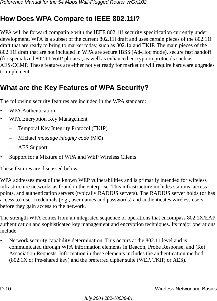 Reference Manual for the 54 Mbps Wall-Plugged Router WGX102D-10 Wireless Networking BasicsJuly 2004 202-10036-01How Does WPA Compare to IEEE 802.11i? WPA will be forward compatible with the IEEE 802.11i security specification currently under development. WPA is a subset of the current 802.11i draft and uses certain pieces of the 802.11i draft that are ready to bring to market today, such as 802.1x and TKIP. The main pieces of the 802.11i draft that are not included in WPA are secure IBSS (Ad-Hoc mode), secure fast handoff (for specialized 802.11 VoIP phones), as well as enhanced encryption protocols such as AES-CCMP. These features are either not yet ready for market or will require hardware upgrades to implement. What are the Key Features of WPA Security?The following security features are included in the WPA standard: • WPA Authentication• WPA Encryption Key Management– Temporal Key Integrity Protocol (TKIP)–Michael message integrity code (MIC)– AES Support• Support for a Mixture of WPA and WEP Wireless ClientsThese features are discussed below.WPA addresses most of the known WEP vulnerabilities and is primarily intended for wireless infrastructure networks as found in the enterprise. This infrastructure includes stations, access points, and authentication servers (typically RADIUS servers). The RADIUS server holds (or has access to) user credentials (e.g., user names and passwords) and authenticates wireless users before they gain access to the network.The strength WPA comes from an integrated sequence of operations that encompass 802.1X/EAP authentication and sophisticated key management and encryption techniques. Its major operations include:• Network security capability determination. This occurs at the 802.11 level and is communicated through WPA information elements in Beacon, Probe Response, and (Re) Association Requests. Information in these elements includes the authentication method (802.1X or Pre-shared key) and the preferred cipher suite (WEP, TKIP, or AES).