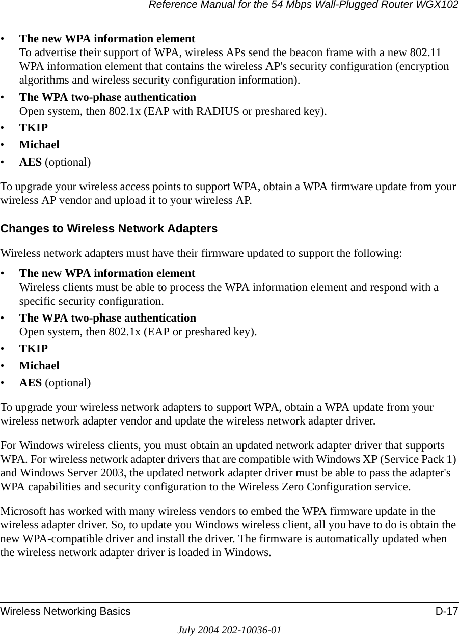 Reference Manual for the 54 Mbps Wall-Plugged Router WGX102Wireless Networking Basics D-17July 2004 202-10036-01•The new WPA information element To advertise their support of WPA, wireless APs send the beacon frame with a new 802.11 WPA information element that contains the wireless AP&apos;s security configuration (encryption algorithms and wireless security configuration information). •The WPA two-phase authentication Open system, then 802.1x (EAP with RADIUS or preshared key). •TKIP •Michael •AES (optional)To upgrade your wireless access points to support WPA, obtain a WPA firmware update from your wireless AP vendor and upload it to your wireless AP.Changes to Wireless Network AdaptersWireless network adapters must have their firmware updated to support the following: •The new WPA information element Wireless clients must be able to process the WPA information element and respond with a specific security configuration. •The WPA two-phase authentication  Open system, then 802.1x (EAP or preshared key). •TKIP •Michael •AES (optional)To upgrade your wireless network adapters to support WPA, obtain a WPA update from your wireless network adapter vendor and update the wireless network adapter driver.For Windows wireless clients, you must obtain an updated network adapter driver that supports WPA. For wireless network adapter drivers that are compatible with Windows XP (Service Pack 1) and Windows Server 2003, the updated network adapter driver must be able to pass the adapter&apos;s WPA capabilities and security configuration to the Wireless Zero Configuration service. Microsoft has worked with many wireless vendors to embed the WPA firmware update in the wireless adapter driver. So, to update you Windows wireless client, all you have to do is obtain the new WPA-compatible driver and install the driver. The firmware is automatically updated when the wireless network adapter driver is loaded in Windows.