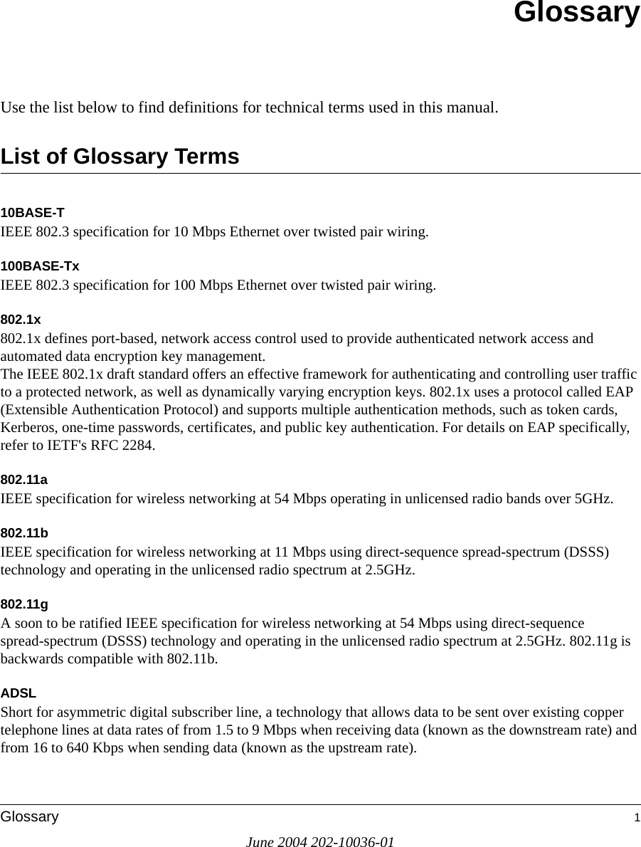 June 2004 202-10036-01Glossary 1GlossaryUse the list below to find definitions for technical terms used in this manual.List of Glossary Terms10BASE-T IEEE 802.3 specification for 10 Mbps Ethernet over twisted pair wiring.100BASE-Tx IEEE 802.3 specification for 100 Mbps Ethernet over twisted pair wiring.802.1x802.1x defines port-based, network access control used to provide authenticated network access and automated data encryption key management. The IEEE 802.1x draft standard offers an effective framework for authenticating and controlling user traffic to a protected network, as well as dynamically varying encryption keys. 802.1x uses a protocol called EAP (Extensible Authentication Protocol) and supports multiple authentication methods, such as token cards, Kerberos, one-time passwords, certificates, and public key authentication. For details on EAP specifically, refer to IETF&apos;s RFC 2284.802.11aIEEE specification for wireless networking at 54 Mbps operating in unlicensed radio bands over 5GHz.802.11bIEEE specification for wireless networking at 11 Mbps using direct-sequence spread-spectrum (DSSS) technology and operating in the unlicensed radio spectrum at 2.5GHz.802.11gA soon to be ratified IEEE specification for wireless networking at 54 Mbps using direct-sequence spread-spectrum (DSSS) technology and operating in the unlicensed radio spectrum at 2.5GHz. 802.11g is backwards compatible with 802.11b.ADSLShort for asymmetric digital subscriber line, a technology that allows data to be sent over existing copper telephone lines at data rates of from 1.5 to 9 Mbps when receiving data (known as the downstream rate) and from 16 to 640 Kbps when sending data (known as the upstream rate). 